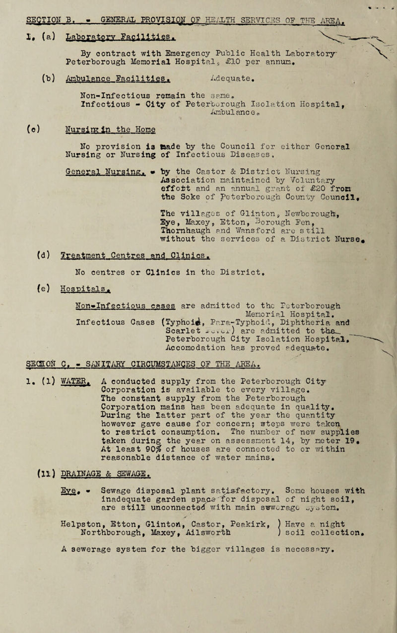 SECTION B, * GENERAL PROVISION OP HEALTH SERVICES OF THE AREA. I# (a) Laboratory , Facilities#. By contract with Emergency Public Health Laboratory Peterborough Memorial Hospitals £10 per annum. (to) Ambulance Facilities. Adequate, Non-Infectious remain the same. Infectious - City of Peterborough Isolation Hospital, Ambulanc e« (©) Nursim In the Home No provision ia taade by the Council for either General Nursing or Nursing of Infectious Diseases, General Nursing. • by the Castor & District Nursing Association maintained by Voluntary effort and an annual grant of £20 from the Soke of Peterborough County Council, The villages of Glinton, Newbcrough, Eye, Maxey, Etton, borough Pen, Thornhaugh end Wansford are still without the services of a District Nurse* (d) Treatment Centres and Clinics. No centres or Clinics in the District, (e) Hospitals, Non»Infectious cases are admitted to the Peterborough Memorial Hospital, Infectious Cases (Typhoid, Para-Typhoid, Diphtheria and Scarlet xe^i-) are admitted to the_ __ Peterborough City Isolation Hospital, Accomodation has proved adequate. SECTION C, - SANITARY CIRCUMSTANCES OP THE AREA, 1, (l) WATER, A conducted supply from the Peterborough City Corporation is available to every village. The constant supply from the Peterborough Corporation mains has been adequate in quality. During the latter part of the year the quantity however gave cause for concern? steps were taken to restrict consumption. The number of new supplies taken during the year on assessment 14, by meter 19# At least 90# of houses are connected to or within reasonable distance of water mains, (u) DRAIN AGS & SEWAGE. SZS. - Sewage disposal plant satisfactory. Some houses with inadequate garden spans 'for disposal of night soil, are still unconnected with main swwcrage Helpston, Etton, Glinton, Castor, Peakirk, ) Have a night Northborough, Maxey, Ailsworth ) soil collection# A sewerage system for the bigger villages is necessary.