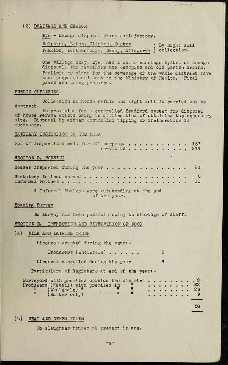 (2) DRAINAGE AND SEWAGE Eye - Sewage disposal plant satisfactory. Helps ton, Lt t on, Gl Inton, Castor Feakirk, Northborough, Maxey, Ailsworth ) By night soil ) collection. One village only, Eye, has a water carriage system of sewage disposal, the remainder use cesspits and old parish drains. Preliminary plans for the sewerage of the whole district have been prepared and sent to the Ministry of Health. Pinal plans are being prepared. PUBLIC CLEANSING. Collection of house refuse and night soil is carried out by contract. Ho provision for a controlled Bradford system for disposal of house refuse exists owing to difficulties of obtaining the necessary site. Disposal by either controlled tipping or incineration is necessary. SANITARY INSPECTION CP THE AREA No. of inspections made for all purposes.157 re~vis_.ts .233 SECTION D. HOUSING Houses inspected-during the year ..••••.. . 21 Statutory Notices served ... 0 Informal Notices . • • f.. ..... .. 11 3 Informal Notices were outstanding at the end of the year. Housing Survey No survey has been possible owing to shortage of staff. SECTION E. INSPECTION, AND SUPERVISION OF FOOD (a) MILK AND DAIRIES ORDER Li cences granted during the year:- Producers (Wholesale). 2 Li cences cancelled during the year 6 Particulars of Registers at end of the years - Purveyors with premises outside the district 2 Producers (Retail) with premises in u ........ 22 u (Wholesale)   ”  .25 w (Butter only) ” w . 9 58 (b) MEAT AND' OTHER FOODS No slaughter houses at present in use. ’3*