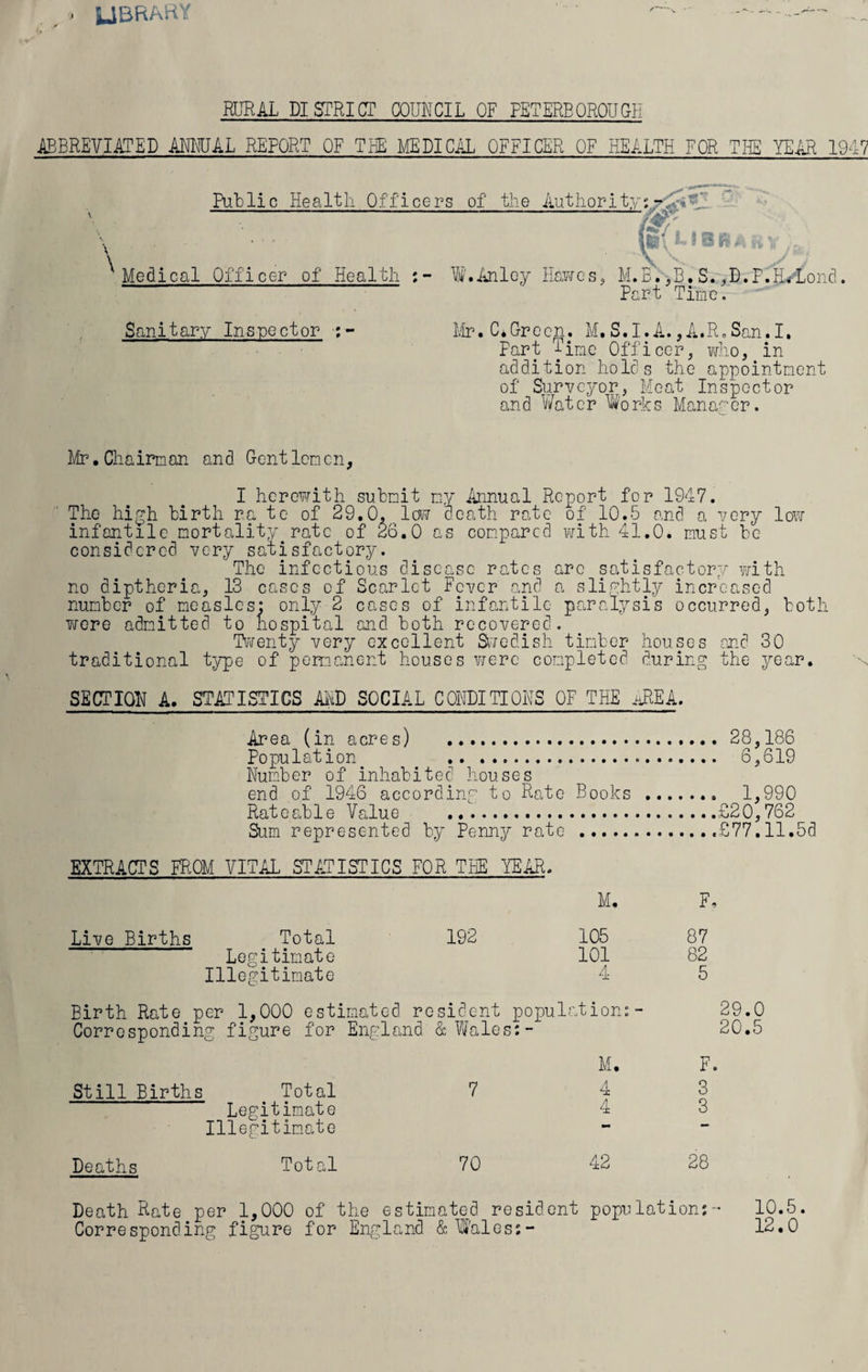 UBfiARY RURAL DISTRICT COUNCIL OF PETERBOROUGH ABBREVIATED ANNUAL REPORT OF THE MEDICAL OFFICER OF HEALTH FOR THE YEAR 1947 Putlie Health Officers of the Medical Officer of Health W'.Anloy Authority; : i{ L t B sr # H y }Jfci Hawes, M.B.,B.S.,D.F.HALond. Part Time. Sanitary Inspector Mr.CTGreen. M.S.I.A. ,A.R.San.I, Part Time Officer, who, in addition holds the appointment of Surveyor, Meat Inspector and Water Works Manager. Mr.Chairman and Gentlemen, I herewith submit my Annual Report for 1947. The high birth ra te of 29.0, low death rate of 10.5 and a very low infantile mortality rate of 26.0 as compared with 41.0. must be considered very satisfactory. The infectious disease rates arc satisfactory with no diptheria, 13 cases of Scarlet Fever and a slightly increased number of measles: only 2 cases of infantile paralysis occurred, both wore admitted to hospital and both recovered. Twenty very excellent Swedish timber houses and 30 traditional type of permanent houses were completed during the year. SECTION A. STATISTICS AID SOCIAL CONDITIONS OF THE AREA. Area (in acres) .28,186 Population 6,619 Number of inhabited houses end of 1946 according to Rate Books .. 1,990 Rateable Value .£20,762 Sum represented by Penny rate .£77.11.5d EXTRACTS FROM VITAL STATISTICS FOR THE YEAR. M. F, Live Births Total 192 105 87 Legitimate 101 82 Illegitimate 4 5 Birth Rate per 1,000 estimated resident population:- 29.0 Corresponding figure for England & Wales:- 20.5 M. F. Still Births Total 7 43 Legitimate 4 3 Illegitimate Deaths Total 70 42 28 Death Rate per 1,000 of the estimated resident population:- 10.5. Corresponding figure for England & Wales:- 12.0