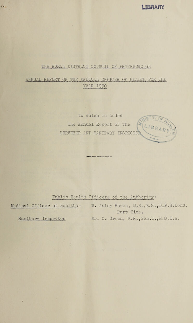 LIBRARY THE RURAL DISTRICT COUNCIL OF PETERBOROUGH ANNUAL REPORT OE THE MEDICAL OFFICER OE HEALTH FOR THE YEAR 1930 to which, is added The Annual Report of the SURVEYOR AND SANITARY INSPECTOR / A\a * Y ')*> -s, ^ ft A ft iA-n Public Health Officers of the Authority. Medical Officer of Healths- W. Anley Hawes, M.B.,B.S.,D.P„H.Lond. Part Time. Mr. C. Green, M.R.,San.I.,M.S.I.A. Sanitary Inspector