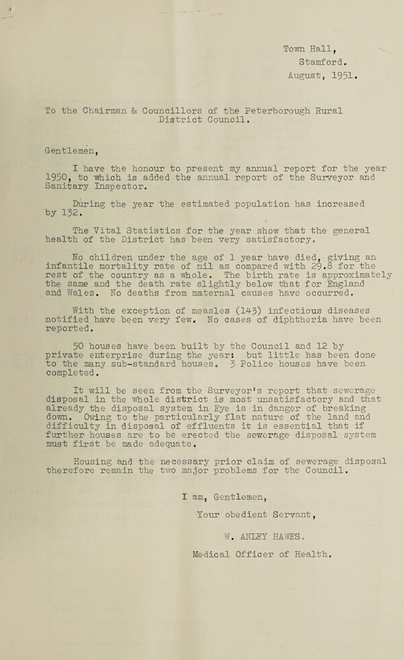 Town Hall, Stamford. August, 1951. To the Chairman & Councillors of the Peterborough Rural District Council. Gentlemen, 1 have the honour to present my annual report for the year 1950, to which is added the annual report of the Surveyor and Sanitary Inspector. During the year the estimated population has increased by 152. The Vital Statistics for the year show that the general health of the District has been very satisfactory. Ho children under the age of 1 year have died, giving an infantile mortality rate of nil as compared with 29.8 for the rest of the country as a whole. The birth rate is approximately the same and the death rate slightly below that for England and Wales. Ho deaths from maternal causes have occurred. With the exception of measles (143) infectious diseases notified have been very few. Ho cases of diphtheria have been reported. 50 houses have been built by the Council and 12 by private enterprise during the year: but little has been done to the many sub-standard houses. 3 Police houses have been completed. It will be seen from the Surveyor’s report that sewerage disposal in the whole district is most unsatisfactory and that already the disposal system in Eye is in danger of breaking down. Owing to the particularly flat nature of the land and difficulty in disposal of effluents it is essential that if further houses are to be erected the sewerage disposal system must first be made adequate. Housing and the necessary prior claim of sewerage disposal therefore remain the two major problems for the Council. I am, Gentlemen, Your obedient Servant, W. AHIEY HAWES. Mehical Officer of Health.