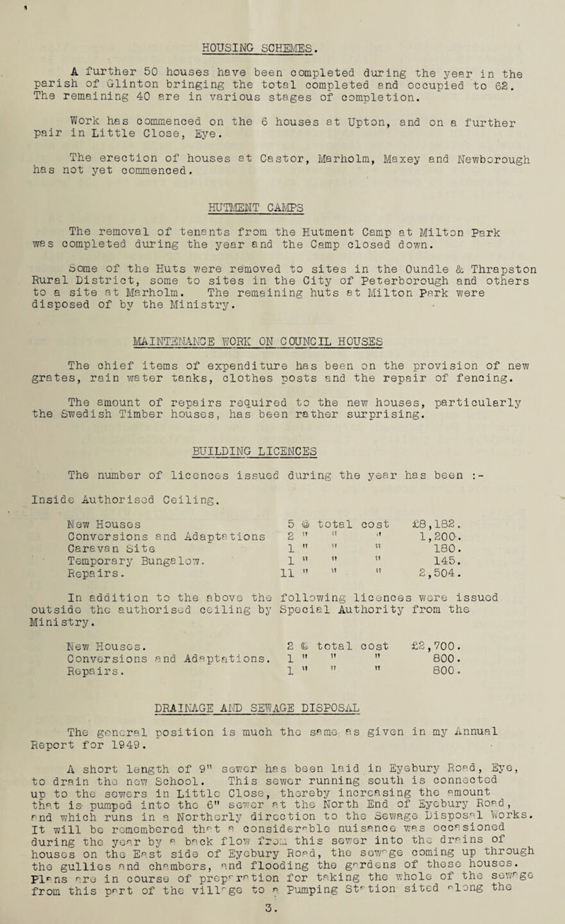 A further 50 houses have been completed during the year in the parish of Clinton bringing the total completed and occupied to 62. The remaining 40 are in various stages of completion. Work has commenced on the 6 houses at Upton, and on a further pair in Little Close, Eye. The erection of houses at Castor, Marholm, Maxey and Newborough has not yet commenced. HUTMENT CAMPS The removal of tenants from the Hutment Camp at Milton Park was completed during the year and the Camp closed down. Some of the Huts were removed to sites in the Oundle & Thrapst.on Rural District, some to sites in the City of Peterborough and others to a site at Marholm. The remaining huts at Milton Park were disposed of by the Ministry. MAINTENANCE WORK ON COUNCIL HOUSES The chief items of expenditure has been on the provision of new grates, rain water tanks, clothes posts and the repair of fencing. The amount of repairs required to the new houses, particularly the Swedish Timber houses, has been rather surprising. BUILDING LICENCES The number of licences issued during the year has been inside Authorised Ceiling. New Houses Conversions and Adaptations Caravan Site Temporary Bungalow. Repairs. 5 @ total cost £8,182. 2 ft ft it 1,200-. 1 tt ft f? 180. 1 tt ft ft 145. 11 tt ft ft 2,504. In addition to the above the following licences were issued outside the authorised ceiling by Special Authority from the Ministry. New Houses. Conversions and Adaptations. Repairs. 2 total cost ^ ft h ?? \1 v tt £2,700 . 800 . 800. DRAINAGE AND SEWAGE DISPOSAL The general position is much the same-, as given in my Annual Report for 1949. A short length of 9” sewer has been laid in Eyebury Road, Eye, to drain the new School. This sewer running south is connected up to the sewers in Little Close, thereby increasing the amount that is- pumped into the 6” sewer at the North End of Eyebury Road, and which runs in a Northerly direction to the Sewage Disposal Works. It will be remembered thr-t a considerable nuisance was occasioned during the year by a back flow from this sewer into the drains of houses on the East side of Eyebury Road, the sewnge coming up through the gullies and chambers, and flooding the gardens of these houses. Plans are in course of preparation for taking the whole of the sewage from this part of the villrge to a Pumping Station sited along the