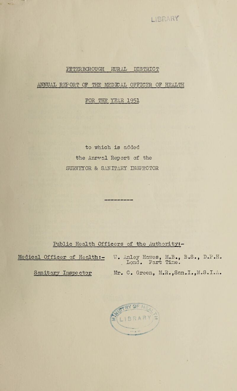 PETERBOROUGH RURAL DISTRICT ANNUAL REPORT OF THE MEDICAL OFFICER OF HEALTH FOR THE YEAR 1951 to which is added the Anrval Report of the SURVETOR & SANITARY INSPECTOR Public Health Officers of the Authority:- Medical Officer of Health;- \7, Anley Hawes, M.B., B.S., D.P.H . .. ’ Lond . Part Tine„ Sanitary Inspector Mr. C. Green, M.R.,San.I.,M.S.I.A