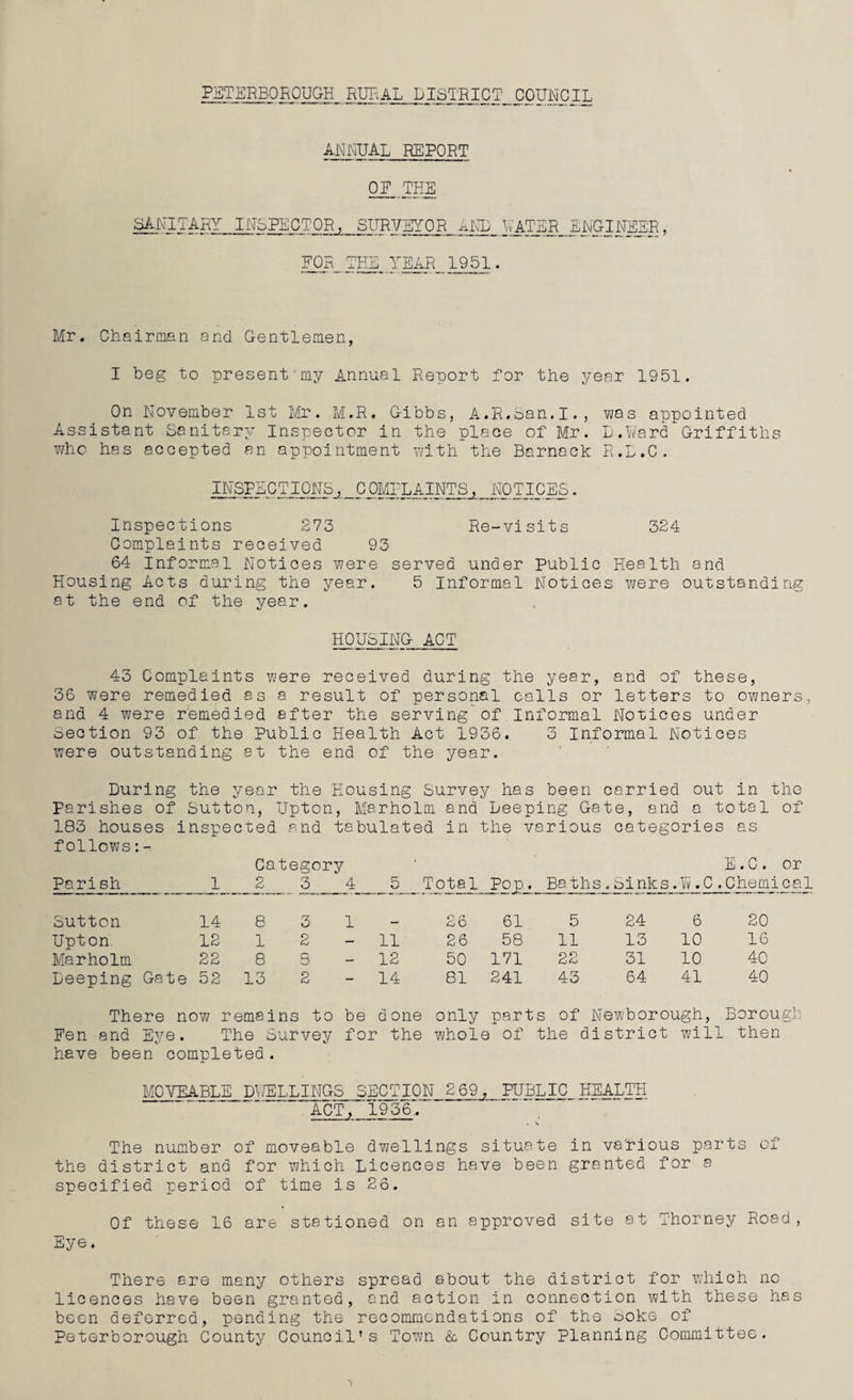 PETERBOROUGH RURAL DISTRICT COUNCIL ANNUAL REPORT OF THE SANITARY INSPECTOR, SURVEYOR AND UATER_JNGINEER, FOR THE_YEAR 1951. Mr. Chairman and Gentlemen, I beg to present my Annual Report for the year 1951. On November 1st Mr. M.R. Gibbs, A.R.San.I., was appointed Assistant Sanitary Inspector in the place of Mr. D.Ward Griffiths who has accepted an appointment with the Barnack R.L.C. INSPECTIONS, COMPLAINTS, NOTICES. Inspections 273 Re-visits 324 Complaints received 93 64 Informal Notices were served under Public Health and Housing Acts during the year. 5 Informal Notices were outstanding 8t the end of the year. HOUSING ACT 43 Complaints were received during the year, and of these, 36 were remedied as a result of personal calls or letters to owners, and 4 were remedied after the serving of Informal Notices under Section 93 of the Public Health Act 1936. 3 Informal Notices were outstanding at the end of the year. During the year the Housing Survey has been carried out in the Parishes of Sutton, Upton, Marholm and Leeping Gate, and a total of 183 houses inspected and tabulated in the various categories as follows:- Category ' E.C. or Parish 1 2 3 4 n Total Pop. Baths.Sinks.U.0. Chemical Sutton 14 8 3 1 26 61 5 24 6 20 Upton 12 1 2 — 11 26 58 11 13 10 16 Marholm 22 8 s — 12 50 171 22 31 10 40 Deeping Gate 52 13 2 - 14 81 241 43 64 41 40 There now remains i to be d one only parts of Newborough, Borough Fen and Eye. The Survey for ■ the whole of the 1 district will then have been completed. MOVEABLE DUELLINGS SECTION 269, PUBLIC HEALTH ACT, '1936'. '* . ~ The number of moveable dwellings situate in various parts of the district and for which Licences have been granted for a specified period of time is 26. Of these 16 are stationed on an approved site at Thorney Road, Eye. There are many others spread about the district for which no licences have been granted, and action in connection with these has been deferred, pending the recommendations of the ooke of Peterborough County Council’s Town & Country Planning Committee.