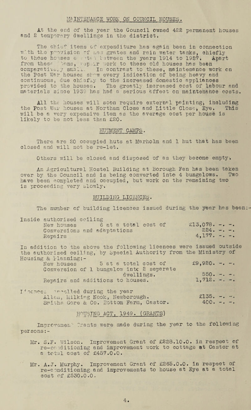 MAINTENANCE WORK ON COUNCIL HOUSES. At the end of the year the Council owned 422 permanent houses and 2 temporary dwellings in the district. The chief items of expenditure has again been in connection with the provision of ne.v grates and rain water tanks, chiefly to those houses e he i b etween the years 1914 to 1927. Apart from thesr '-,ems, < ap or work to these old houses has been comparati\o..y small. In contrast to these, maintenance work on the Post War houses sb^w every indication of being heavy and continuous, due chiefly to the increased domestic appliances provided to the houses. The greatly increased cost of labour and materials since 1939 has had a serious effect on maintenance costs. All the houses will soon require external painting, including the Post War houses at Northam Close and Little Close, Eye. This will be a very expensive item as the average cost per house is likely to be not less than £20. HUTMENT CAMPS. There are 20 occupied huts at Marholm and 1 hut that has been closed and will not be re-let. Others will be closed and disposed of as they become empty. An Agricultural Hostel Building at Borough Fen has been taken over by the Council and is being converted into 4 bungalows. Two have been completed and occupied, but work on the remaining two is proceeding very slowly-. BUILDING LICENCES. The number of building licences issued during the year has been Inside authorised ceiling New houses 6 at a total cost of Conversions and adaptations Repairs £13,078. -. -. 224. -. 4,177. -. In addition to the above the following licences were issued outside the authorised ceiling, by bpecial Authority from the Ministry of Housing & Planning:- New houses 5 at a total cost of Conversion of 1 bungalow intc 2 separate dwellings. Repairs' and additions to houses. £9,920. -. -. 550. -. 1,712. -. cences ^ nulled during the year Alien. Milking Nook, Newborough. Smiuhs Gore & Co. Bottom Farm, Castor. HOUSING ACT, 1949. (GRANTS) £135. -. -• 400. -. -• Improvemen' persons:- ~ants were made during the year to the following Mr. S.F. Wilson. Improvement Grant of £228.10.0. in respect of re-co i.d itioning and improvement work to cottage at Castor at a total cost of £457.0.0. Mr. A.J. Murphy. Improvement Grant of £265.0.0. in respect of re-conditioning and improvements to house at Eye at a total cost of £530.0.0.