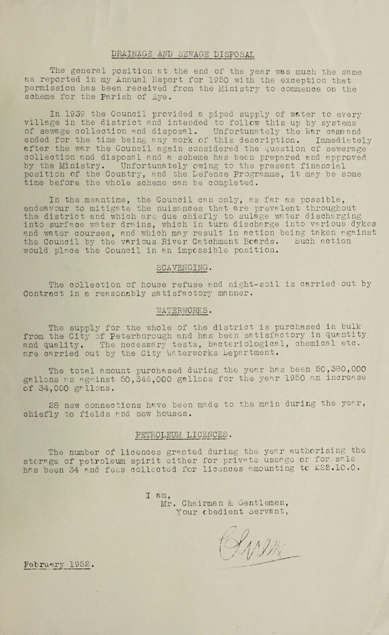 DRAINAGE AMD cLUAGE DISPOSAL The general position at the end of the year was much the same as reported in my Annual Report for 1950 with the exception that permission has been received from the Ministry to commence on the soheme for the Parish of Lye. In 1939 the Council provided a piped supply of water to every village in the district and intended to follow this up by systems of sewage collection and disposal. Unfortunately the War came and ended for the time being any work of this description. Immediately after the war the Council again considered the question of sewerage collection and disposal and a scheme has been prepared and approved by the Ministry. Unfortunately owing to the present financial position of the Country, and the Defence Programme, it may be some time before the whole scheme can be completed. In the meantime, the Council can only, as far as possible, endeavour to mitigate the nuisances that are prevalent throughout the district end which are due chiefly to sulage water discharging into surface water drains, which in turn discharge into various dykes and water courses, and which may result in action being taken against the Council by the various River Catchment Boards. buch action would place the Council in an impossible position. SCAVENGING. The collection of house refuse and night-soil is carried out by Contract in a reasonably satisfactory manner. WATERWORKS. The supply for the whole of the district is purchased in bulk from the City of Peterborough and has been satisfactory in quantity and quality. The necessary tests, bacteriological, chemical etc. are carried out by the City Waterworks Department. The total amount purchased during the year has been 5C,380,000 gallons as against 50,346,000 gallons for the year 1950 an increase of 34,000 gallons. 28 new connections have been made to the main during the yer,r, chiefly to fields and new houses. PETROLEUM LICENCES. The number of licences granted during the year authorising the storage of petroleum spirit either for private useage or for sale has been 34 and fees collected for licences amounting tc £22.10.0. 1 am, Mr. Chairman & Gentlemen, Your cbedient oervsnt, February 1952.