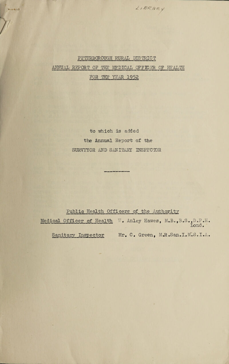 / / r_ y PETERBOROUGH RURAL DISTRICT ANNUAL REPORT OF THE MEDICAL OP EIDER OF HEALTH FOR THE YEAR 1932 to which is added the Annual Report of the SURVEYOR AND SANITARY INSPECTOR Public Health Officers of the Authority Medical Officer of Health W« Anley Hawes, M.B.,B.S.,D.P.H Bond. Sanitary Inspector Mr* C* Green, M.R .San.I.M.S. I .A