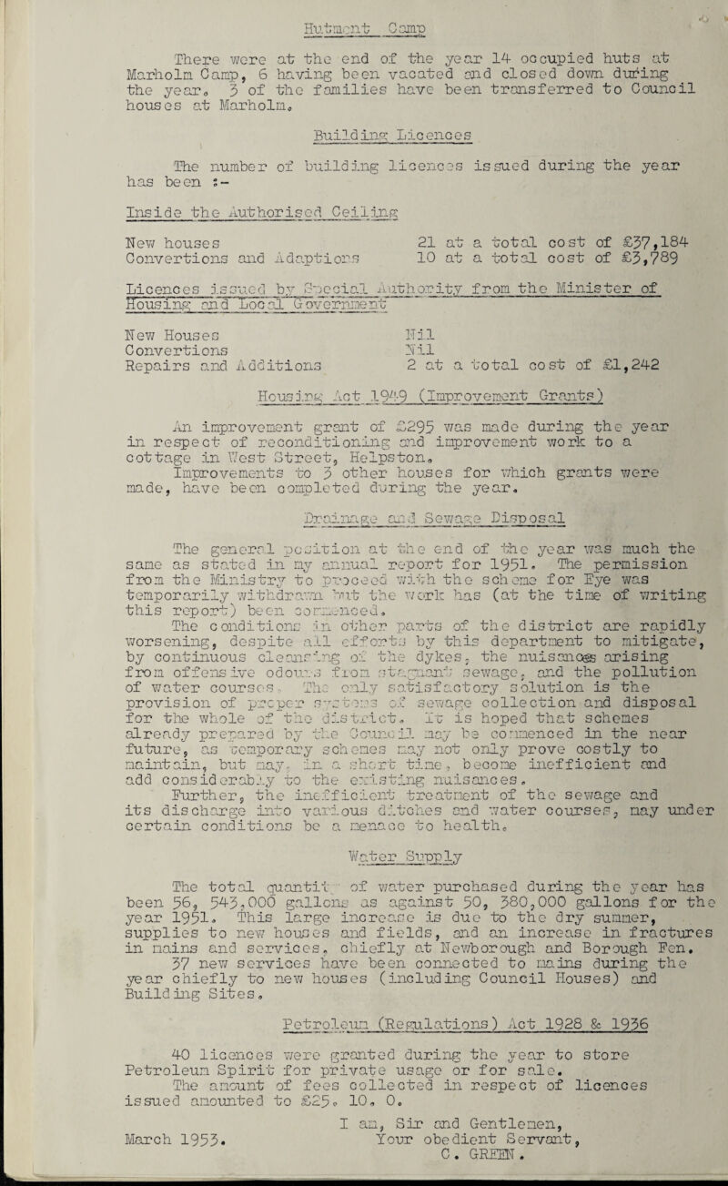 Hutment Gamp There were at the end of the year 14 occupied huts at Marholm Gamp, 6 having been vacated end closed down during the year, 5 of the families have been transferred to Council houses at Marholm Building Licences The number of building licences issued during the year has be en ; - Inside the Authorised Ceiling Hew houses 21 at a total cost of £57,184 Convertions and Adaptions 10 at a total cost of £5,789 Licences issued by Special Authority from the Minister of Housing onTr'Tjocnl (Toy erline nil Hew Houses Hil Convertions Hil Repairs and Additions 2 at a total cost of £1,242 Housing Act__1949 (Improvement Grants) An improvement grant of £295 was made during the year in respect of reconditioning and improvement work to a cottage in West Street, Helpston. Improvements to 5 other houses for which grants were made, bnve been completed during the year. Drainage and Sewage Disposal The general position at the end of the year was much the same as stated in my annual report for 1951• The permission from the Ministry to proceed with the scheme for Eye was temporarily withdrawn but the work has (at the time of writing this report) been commenced. The conditions in other parts of the district are rapidly worsening, despite all efforts by this department to mitigate, by continuous cleansing of the dykes, the nuisances arising from offensive odours from stagnant sewage, and the pollution of water courses.. The only satisfactory solution is the provision of proper systems of sewage collection and disposal for the whole of the district. It is hoped that schemes already prepared by the Council may be commenced in the near future, as romp or ary schemes may not only prove costly to maintain, but may. in a short time, become inefficient and add considerably to the existing nuisances. Further, the inefficient treatment of the sewage and its discharge into various ditoh.es and water courses, may under certain conditions bo a menace to health* Water Supply The total quantit of water purchased during the year has been 58? 545,000 gallons as against 50, 580,000 gallons for the year 1951, This 1 cirgo incroa se is due to the dry summer, supplies to new houses and fields, and an increase in fractures in mains and services, chiefly at Hewborough and Borough Eon. 57 new services have been connected to mains during the year chiefly to new houses (including Council Houses) and Building Sites, Petroleum (Regulations) Act 1928 & 1956 40 licences were granted during the year to store Petroleum Spirit for private usage or for sale. The amount of fees collected in respect of licences issued amounted to £25o 10, 0. I am, Sir and Gentlemen, Your obedient Servant, C . GREEN . March 1955