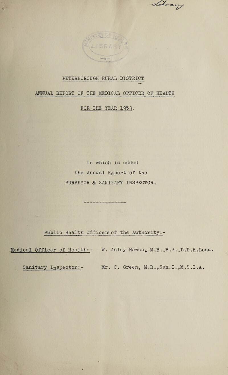 *— PETERBOROUGH RURAL DISTRICT ANNUAL REPORT OF THE MEDICAL OFFICER OF HEALTH FOR THE YEAR 1953. to which is added the Annual Report of the SURVEYOR & SANITARY INSPECTOR. Public Health Officers of the Authorityt- Medical Officer of Health:- W. Anley Hawes* M.B.,B.S.,D.P.H.Lond. Sanitary Inspector?- Mr. C. Green, M.R.,San.I.,M.S.1.A