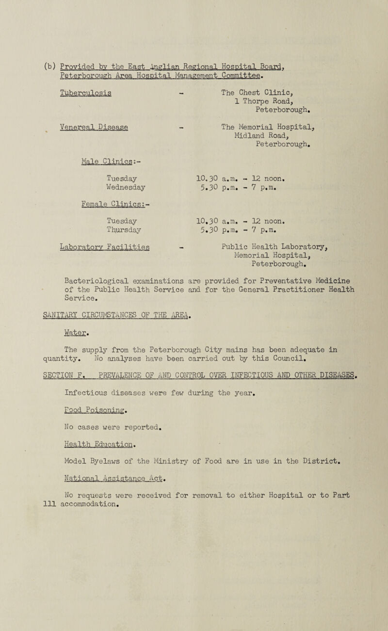 (b) Provided by the East Anglian Regional Hospital Board. Peterborough Area Hospital Management Committee. Tuberculosis Venereal Disease Male Clinics Tuesday Wednesday Female Clinics Tuesday Thursday Laboratory Facilities The Chest Clinic, 1 Thorpe Road, Peterborough, The Memorial Hospital, Midland Road, Peterborough, 10.30 a.m. - 12 noon. 5.30 p.m, - 7 p.m. 10,30 a.m. - 12 noon, 5,3° p.m. - 7 p.m. Public Health Laboratory, Memorial Hospital, Peterborough. Bacteriological examinations are provided for Preventative Medicine of the Public Health Service and for the General Practitioner Health Service. SANITARY CIRCUMSTANCES OF THE AREA. Water. The supply from the Peterborough City mains has been adequate in quantity. No analyses have been carried out by this Council. SECTION F. PREVALENCE OF AND CONTROL OVER INFECTIOUS AND OTHER DISEASES. Infectious diseases were few during the year. Food Poisoning. No cases were reported. Health Education. Model Byelaws of the Ministry of Food are in use in the District. National Assistance Act. No requests were received for removal to either Hospital or to Part