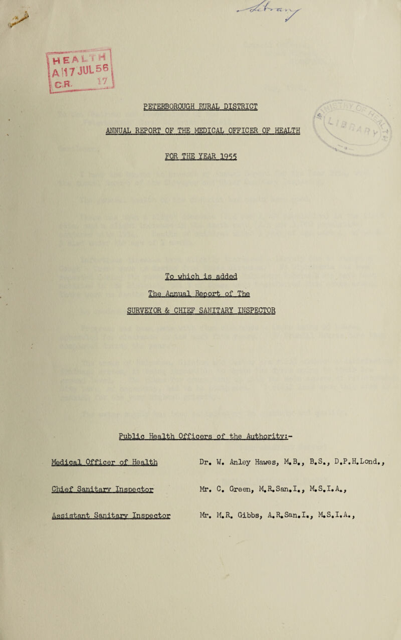 n PETERBOROUGH RURAL DISTRICT ANNUAL REPORT OF THE MEDICAL OFFICER OF HEALTH FOR THE YEAR 1955 To which is added The Annual Report of The SURVEYOR & CHIEF SANITARY INSPECTOR Public Health Officers of the Authority;- Medical Officer of Health Dr. W. Anley Hawes, M,B,, B.S., D.P.H.Lond., Chief Sanitary Inspector Mr. C, Green, M.R.San,I., M.S.I.A,, Assistant Sanitary Inspector Mr, M.R. Gibbs, A. R. San. I., M.S.I.A.,