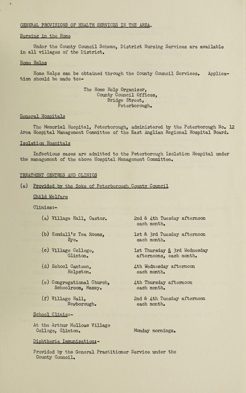 GENERAL PROVISIONS OF HEALTH SERVICES IN THE AREA. Nursing in the Home Under the County Council Scheme, District Nursing Services are available in all villages of the District. Home Helps Home Helps can be obtained through the County Council Services. Applica¬ tion should be made to;- The Heme Help Organiser, County Council Offices, Bridge Street, Peterborough. General Hospitals The Memorial Hospital, Peterborough, administered by the Peterborough No. 12 Area Hospital Management Committee of the East Anglian Regional Hospital Board. Isolation Hospitals Infectious cases are admitted to the Peterborough Isolation Hospital under the management of the above Hospital Management Committee. TREATMENT CENTRES AND CLINICS (a) Provided bv the Soke of Peterborough County Council Child Welfare Clinics (a) Village Hall, Castor. (b) Kendall’s Tea Rooms, Eye. (c) Village College, Glinton. (d) School Canteen, Helpston. (e) Congregational Church, Schoolroom, Maxey. (f) Village Hall, Newborough. School Clinic At the Arthur Mellows Village College, Glinton. 2nd & 4th Tuesday afternoon each month. 1st & 3rd Tuesday afternoon each month. 1st Thursday & 3rd Wednesday afternoons, each month, 4th Wednesday afternoon each month. 4th Thursday afternoon each month, 2nd & 4th Tuesday afternoon each month. Monday mornings. Diphtheria Immunisationx- Provided by the General Practitioner Service under the County Council.