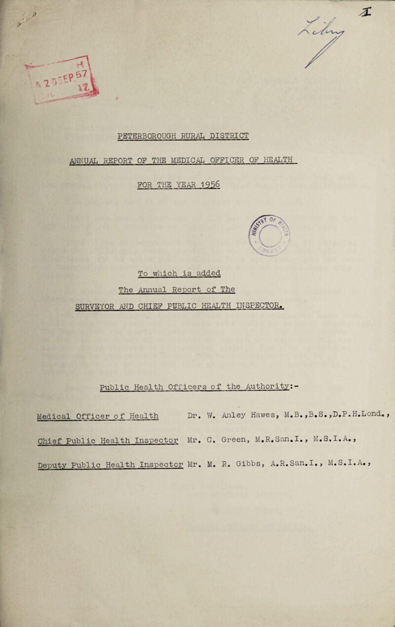 PETERBOROUGH RURAL DISTRICT ANNUAL REPORT OF THE MEDICAL OFFICER OP HEALTH FOR THE YEAR 1956 To which is added The Annual Report of The SURVEYOR AND CHIEF PUBLIC HEALTH INSPECTOR. Public Health Officers of the Authority:- Medical Officer of Health Dr. W. Anley Hawes* M.B.,B.S.,D.P.H.Lond. Chief Public Health Inspector Mr, C. Green, M.R.San.I., M.S.I.A., Deputy Public Health Inspector Mr. M. R. Gibbs, A.R.San.I., M.S.I.A.,