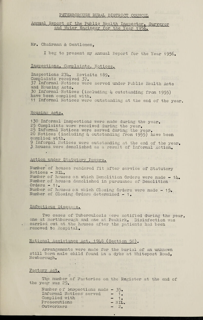 PETERBOROUGH RURAL DISTRICT COUNCIL Annual Report of the Public Health Inspector* Surveyor and Water Engineer for the Year 1956. Mr. Chairman & Gentlemen, I beg to present my Annual Report for the Year 1956. Inspections. Complaints, Notices. Inspections 274. Revisits 189. Complaints received 37. 37 Informal Notices were served under Public Health Acts and Housing Acts. 30 Informal Notices (including 4 outstanding from 1955) have been complied with. 11 Informal Notices were outstanding at the end of the year. Housing Acts. 130 Informal Inspections were made during the year. 25 Complaints were received during the year. 25 Informal Notices were served during the year. 20 Notices (including 4 outstanding from 1955) have been complied with, 9 Informal Notices were outstanding at the end of the year* 3 houses were demolished as a result of Informal Action, Action under Statutory Powers. * • Number of houses rendered fit after service of Statutory Notices - NIL, Number of houses on which Demolition Orders were made —14* Number of houses demolished in pursuance of Demolition Orders - 11, Number of houses on which Closing Orders were made -15* Number of Closing Orders determined - 1. Infectious Diseases. Two cases of Tuberculosis were notified during the year, one at Northborough and one at Peakirk. Disinfection was carried out at the houses after the patients had been removed to Hospital, National Assistance Act. 1948 (Section 50). Arrangements were made for the burial of an unknown still born male child found in a dyke at Whitepost Road, Newborough. Factory Act. The number of Factories on the Register at the end of the year was 29. Number of i-ns-pections made - 35. Informal Notices' served - 1. Complied with - 1. Prosecutions - NIL.