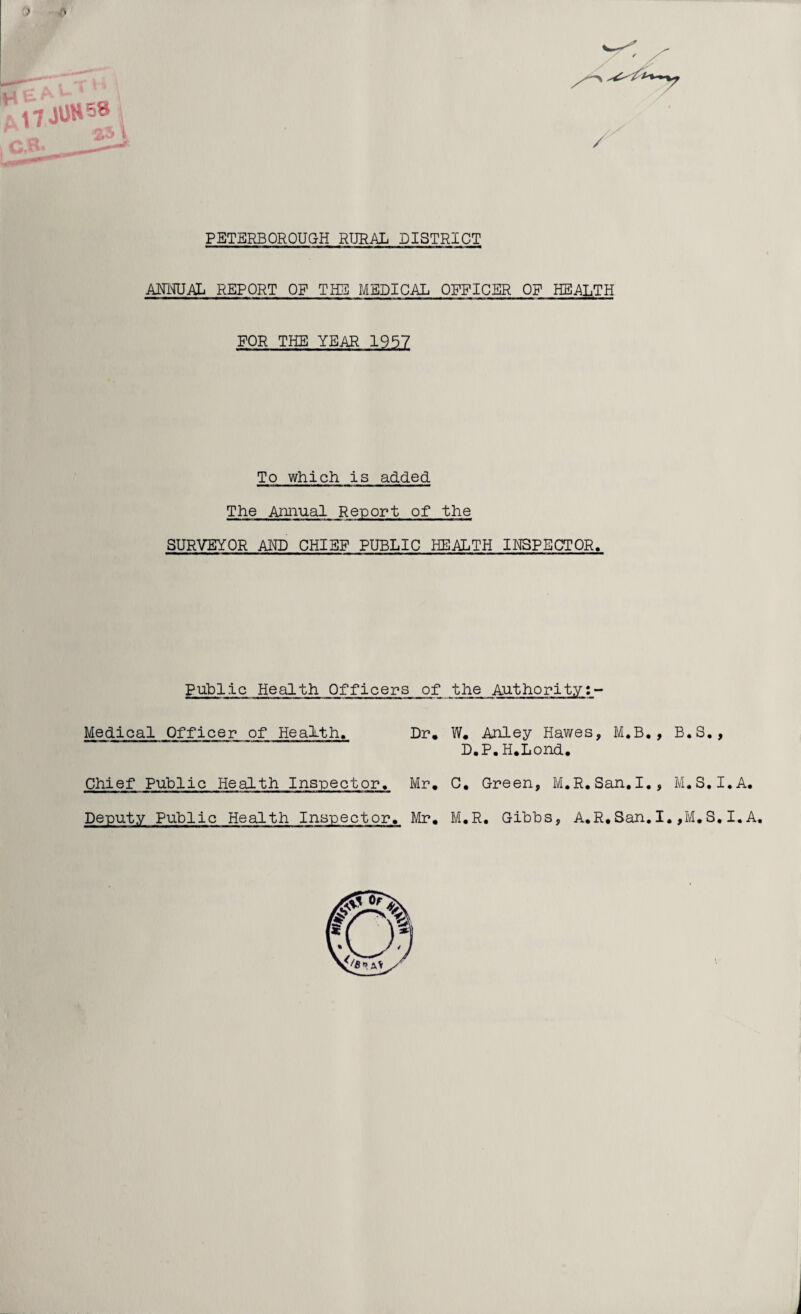 ) /> u £ A> * i-T / PETERBOROUGH RURAL DISTRICT AHMJAL REPORT OF THE MEDICAL OFFICER OF HEALTH FOR THE YEAR 1957 To which is added The Annual Report of the SURVEYOR AND CHIEF PUBLIC HEALTH INSPECTOR. Public Health Officers of the Authority Medical Officer of Health. Dr. W. Anley Hawes, M.B., B.S., D.P.H.Lond Chief Public Health Inspector. Mr. C. Green, M.R.San.I., M.S.I.A. Deputy Public Health Inspector. Mr. M.R. Gibbs, A.R.San.I.,M.S.I.A.