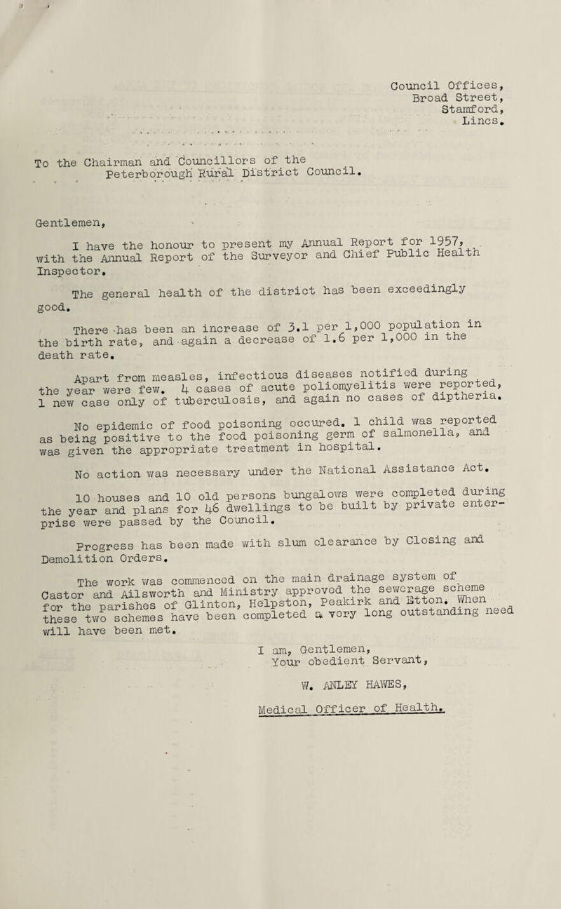 Council Offices, Broad Street, Stamford, Lines. To the Chairman and Councillors of the Peterborough Rural District Council. Gentlemen, I have the honour to present my Annual Report for 1957* with the Annual Report of the Surveyor and Chief Public Health Inspector. The general health of the district has been exceedingly good. There -has been an increase of 3.1 per 1?000 population in the birth rate, and-again a decrease of 1.6 per 1,000 in the death rate. Apart from measles, infectious diseases notified during the year were few. 4 cases of acute poliomyelitis were reported, 1 new case only of tuberculosis, and again no cases of dipthena. No epidemic of food poisoning occured. 1 child was reported as being positive to the food poisoning germ of salmonella, and was given the appropriate treatment in hospital. No action was necessary under the National Assistance Act. 10 houses and 10 old persons bungalows were completed during the year and plans for 46 dwellings to be built by pnva e en- r prise were passed by the Council. Progress has been made with slum clearance by Closing and Demolition Orders. The work was commenced on the main drainage system of^ Castor and Ailsworth and Ministry approved the sewerage scheme for the parishes of Glinton, Helpston, Peakirk and Etton. When these two schemes have been completed a very will have been met. U.J-XU. 4—• ^ W ' --- long outstanding need I am, Gentlemen, Your obedient Servant, W. ANLEY HAWES, Medical Officer of Health.