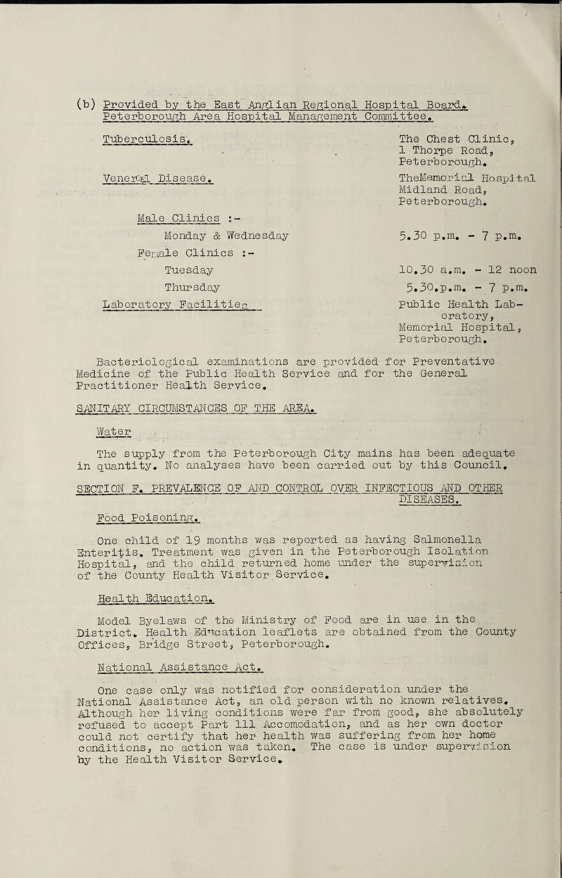 (b) Provided by the East Anglian Regional Hospital Board Peterborough Area Hospital Management Committee, Tuberculosis, Venercsl Disease, Male Clinics Monday & Wednesday Penale Clinics Tuesday The Chest Clinic, 1 Thorpe Road, Peterborough, TheMemorial Hospital Midland Road, Peterborough, 5,30 p.m. - 7 p.m. 10,30 a.m, - 12 noon Thursday Laboratory Facilities 5.30.p.m. - 7 p.m. Public Health Lab¬ oratory, Memorial Hospital, Peterborough. Bacteriological examinations are provided for Preventative Medicine of the Public Health Service and for the General Practitioner HeaLth Service. SANITARY CIRCUMSTANCES OF THE AREA. Water The supply from the Peterborough City mains has been adequate in quantity. No analyses have been carried out by this Council. SECTION F. PREVALENCE OF AND CONTROL OVER INFECTIOUS AND OTHER DISEASES. Food Poisoning. One child of 19 months was reported as having Salmonella Enteritis. Treatment was given in the Peterborough Isolation Hospital, and the child returned home under the supervision of the County Health Visit or.Service. Health Education. Model Byelaws of the Ministry of Food are in use in the District. Health Education leaflets are obtained from the County Offices, Bridge Street, Peterborough. National Assistance Act. One case only 'was notified for consideration under the National Assistance Act, an old person with no known relatives. Although her living conditions were far from good, she absolutely refused to accept Part 111 Accomodation, and as her own doctor could not certify that her health was suffering from her home conditions, no action was taken. The case is under supervision by the Health Visitor Service*
