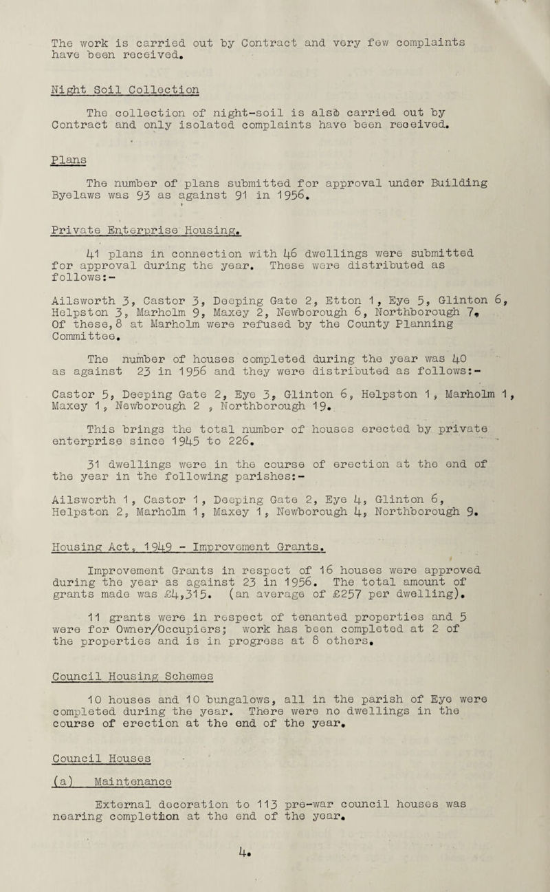 The work is carried out hy Contract and very few complaints have heen received. Night Soil Collection The collection of night-soil is alsb carried out hy Contract and only isolated complaints have heen received. Plans The number of plans submitted for approval under Building Byelaws was 93 as against 91 in 1936. Private Enterprise Housing. 41 plans in connection with 46 dwellings were submitted for approval during the year. These were distributed as follows:- Ailsworth 3? Castor 3? Deeping Gate 2, Etton 1, Eye 5? Glinton 6, Helpston 3? Marholm 9? Maxey 2, Newborough 6, Northborough 7* Of these,8 at Marholm were refused by the County Planning Committee, The number of houses completed during the year was 40 as against 23 in 1936 and they were distributed as follows:- Castor 3? Deeping Gate 2, Eye 3? Glinton 6, Helpston 1, Marholm 1, Maxey 1, Newborough 2 , Northborough 19* This brings the total number of houses erected by private enterprise since 1945 to 226. 31 dwellings were in the course of erection at the end of the year in the following parishes:- Ailsworth 1, Castor 1, Deeping Gate 2, Eye 4s Glinton 6, Helpst-on 2, Marholm 1 , Maxey 1 , Newborough 4s Northborough 9. Housing Act, 1949 - Improvement Grants. Improvement Grants in respect of 16 houses were approved during the year as against 23 in 1956. The total amount of grants made was £4*315. (an average of £257 per dwelling), 11 grants were in respect of tenanted properties and 5 were for Owner/Occupiers; work has been completed at 2 of the properties and is in progress at 8 others. Council Housing Schemes 10 houses and 10 bungalows, all in the parish of Eye were completed during the year. There were no dwellings in the course of erection at the end of the year. Council Houses (a) Maintenance External decoration to 113 pre-war council houses was nearing completion at the end of the year. 4*