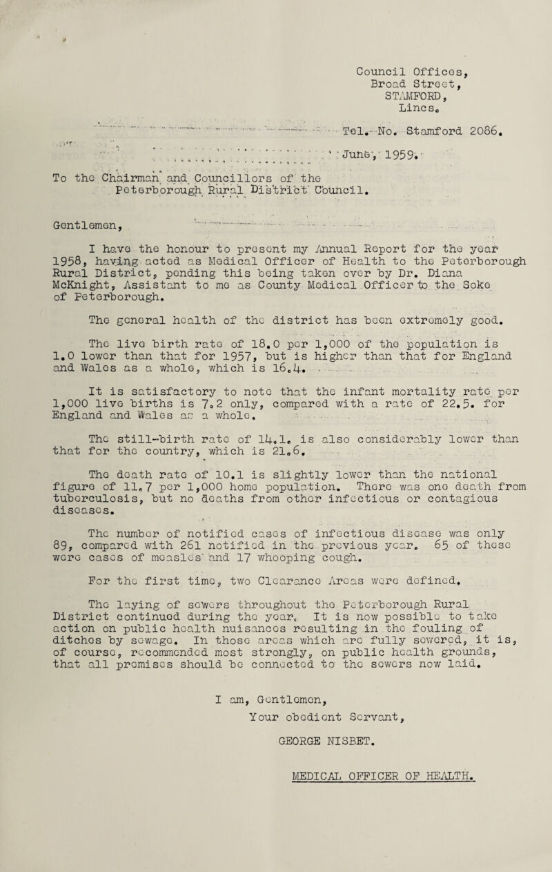 Council Offices, Broad Street, STAMFORD, Lincs0 . . - Tel. No. Stamford 2086. . v: June,-1959. * » • - * ... * V A To the Chairman and Councillors of the Peterborough Rural District' Council. Gentlemen, —.—. .- ■ • - .. I have the honour to present my Annual Report for the year 1958, having acted as Medical Officer of Health to the Peterborough Rural District, ponding this being taken over by Dr. Diana McKnight, Assistant to mo as County Medical Officer to the Soke of Peterborough. The general health of the district has been oxtromoly good. The livo birth rate of 18.0 per 1,000 of the population is 1.0 lower than that for 1957, but is higher than that for England and Wales as a whole, which is 16.4. - . - It is satisfactory to note that the infant mortality rate per 1,000 livo births is 7.2 only, compared with a rate of 22,5. for England and Wales as a whole. The still-birth rate of 14.1« is also considerably lower than that for the country, which is 21.6, ■ * The death rato of 10.1 is slightly lower than the national figure of 11,7 pc** 1,000 homo population. There was ono death from tuberculosis, but no deaths from other infectious or contagious disoasos. The number of notified cases of infectious disease was only 89, compared with 26l notified in the previous year. 65 of those wore cases of measles' and 17 whooping cough. For the first time, two Clearance Areas were defined. The laying of sewers throughout tho Peterborough Rural District continued during the yoarc It is now possible to take action on public health nuisances resulting in the fouling of ditches by sewage. In those areas which arc fully sewered, it is, of course, recommended most strongly, on public health grounds, that all premises should be connected to the sewers now laid. I am, Gentlemen, Your obedient Servant, GEORGE NISBET. MEDICAL OFFICER OF HEALTH