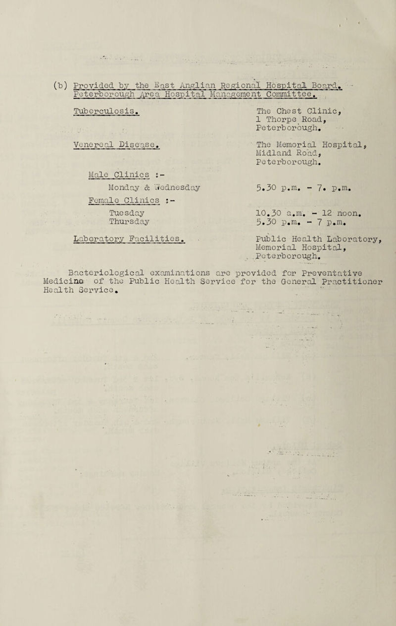 (b) Provided by the East Anglian Regional Hospital Board, Peterborough Area Hospital Management Committee, Tuberculosis. Venereal Disease. Male Clinics •- Monday & Wednesday Female Clinics Tuesday Thursday Laboratory Facilities. Bacteriological examinations Medicina of the Public Health Se Health Service. The Chest Clinic, 1 Thorpe Road, Peterborough. The Memorial Hospital, Midland Road, Peterborough. 5.30 p.m. - 7. p.m. 10.30 a.m. - 12 noon. 5.30 p.m. - 7 p.m. Public Health Laboratory, Memorial Hospital, , .Peterborough. re provided for Preventative ice for the General Practitioner