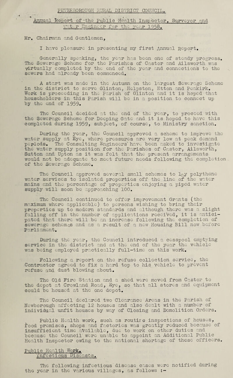 PETERBOROUGH RURAL DIGiRICT COUUCIL. Annual -Report of-the Public health Inspector, Surveyor and '■’at-r Engineer for the year 1958. Mr. Chairman and Gentlemen, I have pleasure in presenting my first Annual Report. Generally speaking, the year has boon one of steady progress. The Sewerage Scheme for the Parishes of Castor and Ailsworth was virtually completed hy the end of the year .and connections to the sewers had already been commenced. A start was made in the Autumn on the largest Sewerage Scheme in the district to serve Glinton, Hclpston, Etton and Pc-akirk. Work is proceeding in the Parish of Glinton and it is hoped that householders in this Parish will bo in a position to connect up hy the end o'f 1959. The Council decided at the end of the year, to proceed with the Sewerage Scheme for Deeping Gate and it is hoped to have this completed during 1959j subject, of course, to Ministry sanction. During the year, the Council approved a scheme to improve the water supply at Eye, where pressures are very low at peak demand periods. The Consulting Engineers' have been asked to investigate the water supply position for the Parishes of Castor, Ailsworth, Sutton and Upton as it was felt that the present arrangements would not be adequate to meet future needs following the completion of the Sewerage Scheme. The Council approved several small schemes to l^y polythene water services to isolated properties off the line of the water mains and the percentage of properties enjoying a piped water supply vail soon bo approaching 100. The Council continued to offer improvement Grants (the maximum where applicable) to persons wishing to bring their properties up to modern standards and although there was a slight falling off in the number of applications received, it is antici¬ pated that there will be an increase following the completion of sewerage schemes and as a result of a new Housing Bill now before Parliament. During the year, the Council introduced a cesspool emptying service in the district and at the end of the year the vehicle was being employed practically full-time on this work. Following a report on the refuse collection service, the Contractor agreed to fix a hard top to his vehicle to prevent refuse and dust blowing about. The Old Fire Station and a shed were moved from Castor to the depot at Crowland Road, Eye, so that all stores and equipment could be housed at the one depot. The Council declared two Clearance Areas in the Parish of Newborough affecting 12 houses and also dealt with a number of individual unfit houses by way of Closing and Demolition Orders. Public Health work, such as routire inspections of houses, food premises, shops and factories was greatly reduced because of insufficient time available, due to work on other duties and because the Council were unable to appoint an Additional Public Health Inspector owing to the national shortage of these officers. Public Health Work. Infectious Diseases. The following infectious disease cases were notified during the year in the various villages, as follows