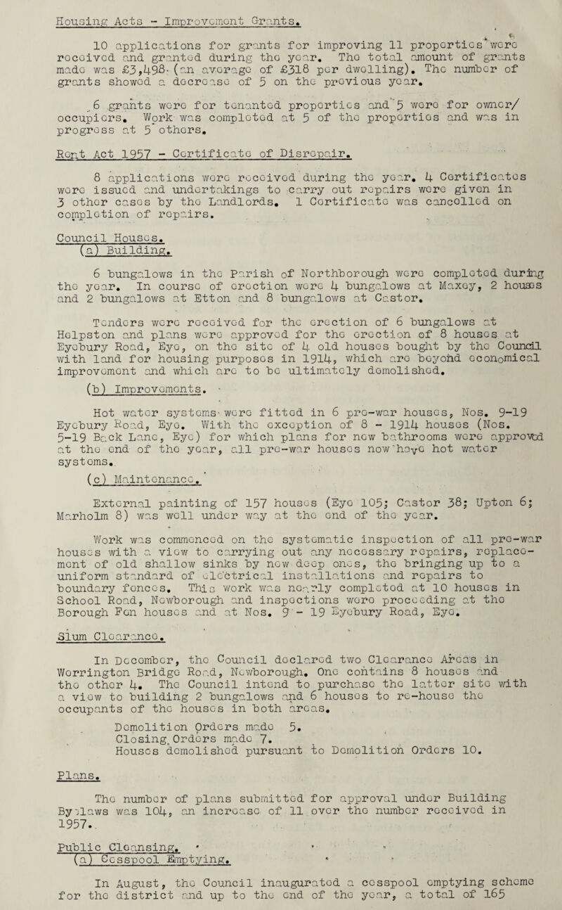 Housing Acts - Improvement Grants, * 10 applications for grants for improving 11 properties were received and granted during the year. The total amount of grants made was £3,4^8- (an average of £318 per dwelling). The number of grants showed a decrease of 3 on the previous year, 6 grants were for tenanted properties and 3 wore for owner/ occupiers. Work was completed at 5 of the properties and was in progress at 5 others. Rent Act 1937 - Certificate of Disrepair, 8 applications were received during the year, 4 Certificates were issued and undertakings to carry out repairs were given in 3 other cases by the Landlords, 1 Certificate was cancelled on completion of repairs. Council Houses, (a) Building. 6 bungalows in the parish of Northborough were completed during the year. In course of erection wore 4 bungalows at Maxey, 2 houses and 2 bungalows at Etton and 8 bungalows at Castor. Tenders were received for the erection of 6 bungalows at Holpston and plans were approved for the erection of 8 houses at Eyebury Road, Eye, on the site of 4 old houses bought by the Council with land for housing purposes in 1914? which are boyohd economical improvement and which arc to be ultimately demolished. (b) Improvements. • Hot_ water systems'were fitted in 6 pre-war houses, Nos. 9-19 Eyebury Road, Eye. With the exception of 8 - 1914 houses (Nos. 5-19 Back Lane, Eye) for which plans for now bathrooms were approved at the end of the year, all pre-war houses now'diayC hot water systoms,. (c) Maintenance, External painting of 157 houses (Eye 105; Castor 38; Upton 6; Marholm 8) was well under way at the end of the year. Work was commenced on the systematic inspection of all pre-war houses with a view to carrying out any nocossary repairs, replace¬ ment of old shallow sinks by now deep ones, the bringing up to a uniform standard of electrical installations .and repairs to boundary fences. This work was nearly completed at 10 houses in School Road, Nc-wborough and inspections woro proceeding at tho Borough Pen houses and at Nos. 9- 19 Eyebury Road, Eye. Slum Clearance. In Dccombcr, the Council doclarod two Clearance Areas in Worrington Bridge Road, Ncwborough. One contains 8 houses and tho other 4. The Council intend to purchase tho latter site with a view to building 2 bungalows and 6 houses to re-house the occupants of the houses in both areas. Demolition Orders made 5* Closing, Orders made 7. Houses demolished pursuant to Demolition Orders 10. Plans. The number of plans submitted for approval under Building Byilaws was 104? an increase of 11 over tho number received in 1957.. Public Cleansing, * . • * (a) Cesspool Emptying. In August, the Council inaugurated a cesspool emptying scheme for the district and up to the end of tho year, a total of 165