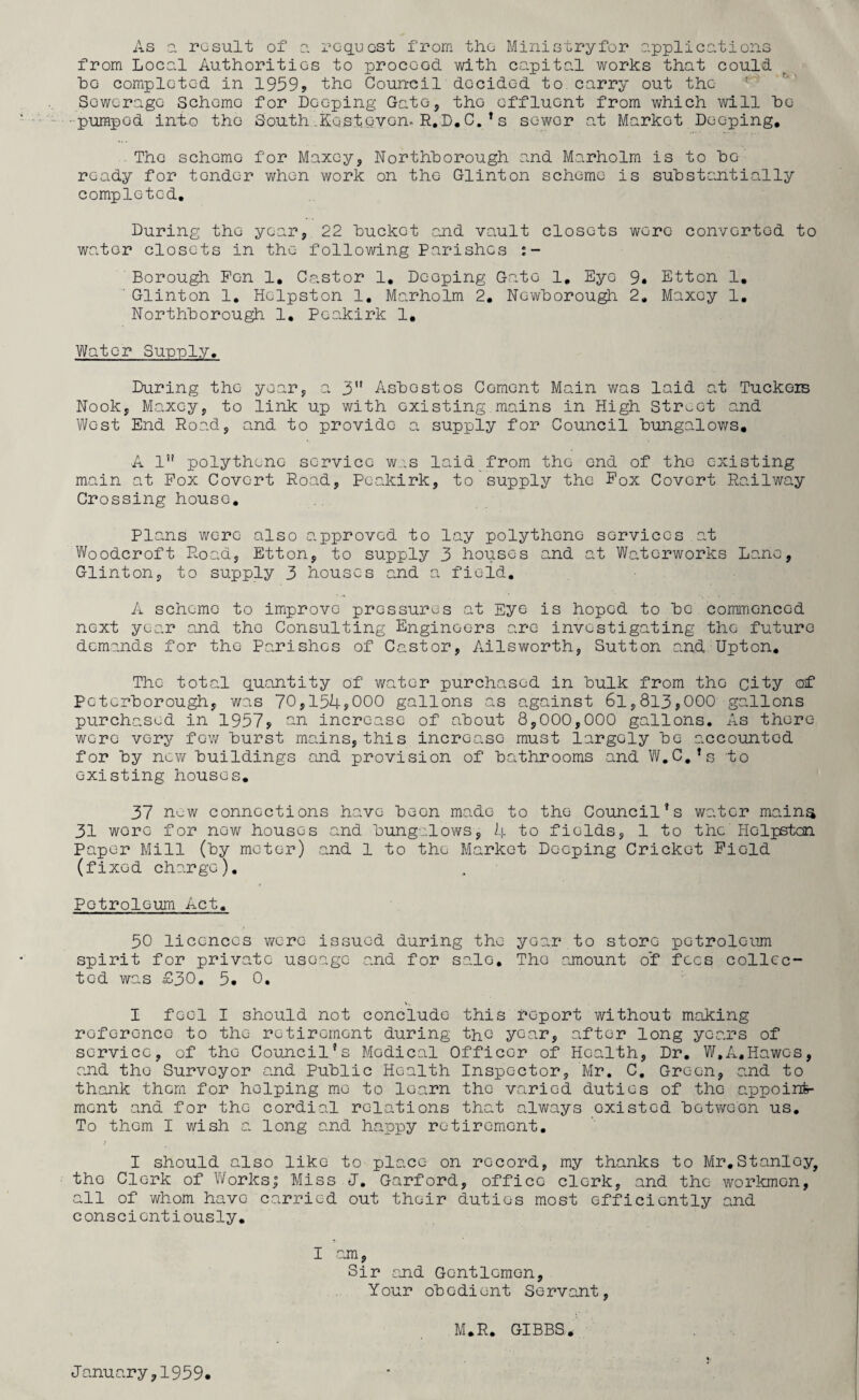 As a result of a request from the Ministryfor applications from Local Authorities to proceed, with capital works that could bo completed in 19595 the Council decided to carry out the Sewerage Schomo for Deeping Gate, the effluent from which will bo pumped into tho South .Host.oven-R.D. C.’s sewer at Market Deeping. The schomo for Maxey, Northborough and Marholm is to bo ready for tondc-r when work on the Glint on scheme is substantially completed. During the year, 22 huckc-t and vault closets were converted to water closets in the following Parishes Borough Pen 1, Castor 1. Deeping Gate 1. Eye 9, Etton 1. ' Glinton 1. Hclpston 1. Marholm 2. Ncwborough 2, Maxoy 1. Northborough 1. Peakirk 1. Water Supply. During tho year, a 3” Asbestos Cement Main was laid at Tuckers Nook, Maxcy, to link up with existing mains in High Street and West End Road, and to provide a supply for Council bungalows. A 1” polythene service was laid from tho end of the existing main at Pox Covert Road, Peakirk, to supply the Pox Covert Railway Crossing house. Plans were also approved to lay polythene services.at Woodcroft Road, Etton, to supply 3 houses and at Waterworks Lane, Glinton, to supply 3 houses and a field. A scheme to improve pressures at Eye is hoped to be commenced next year and tho Consulting Engineers are investigating tho future demands for the Parishes of Castor, Ailsworth, Sutton and Upton. Tho total quantity of water purchased in bulk from tho city of Peterborough, was 70,154*000 gallons as against 6l,813,000 gallons purchased in 1957* an increase of about 8,000,000 gallons. As there were very few burst mains, this increase must largely be accounted for by new buildings and provision of bathrooms and W.C.’s to existing houses. 37 nuw connections have been made to tho Council’s water mains 31 wore for now houses and bungalows, 4 to fields, 1 to the Hclpstcn Paper Mill (by meter) and 1 to the Market Deeping Cricket Piold (fixed charge). Petroleum Act. 50 licences were issued during the year to store petroleum spirit for private usoage and for sale. Tho amount of fees collec¬ ted was £30. 5. 0. I feel I should not conclude this report without making reference to tho retirement during the year, after long years of service, of tho Council’s Medical Officer of Health, Dr. W.A,Hawes, and tho Surveyor and Public Health Inspector, Mr. C. Green, and to thank them for helping mo to learn the varied duties of the appoint¬ ment and for tho cordial relations that always existed between us. To them I wish a long and happy retirement. I should also like to place on record, my thanks to Mr.Stanloy, tho Clerk of Worksj Miss J. Garford, office clerk, and the workmen, all of whom have carried out their duties most efficiently and conscientiously. I .am, Sir and Gentlemen, Your obedient Servant, M.R. GIBBS. January,1959.