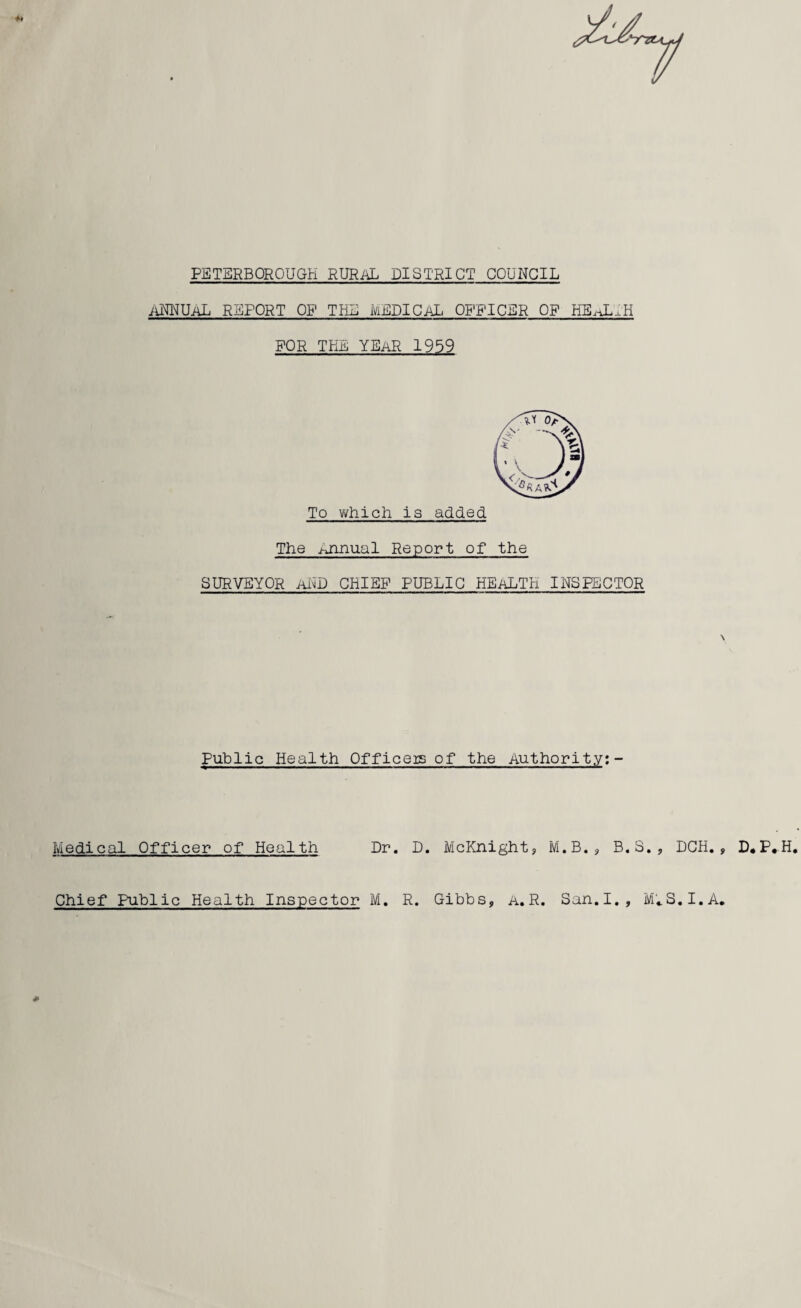 PETERBOROUGH RURAL DISTRICT COUNCIL iiNNUAL REPORT OP THE MEDICAL, OFFICER OP HEi-JAH FOR THE YEAR 1959 The Annual Report of the SURVEYOR AND CHIEF PUBLIC HEALTH INSPECTOR \ Public Health Officeis of the Authority: - Medical Officer of Health Dr. D. McKnight, M.B., B.S., DCH. , D,P,H. Chief Public Health Inspector M. R. Gibbs, a. R. San. I., MuS.I.A. #