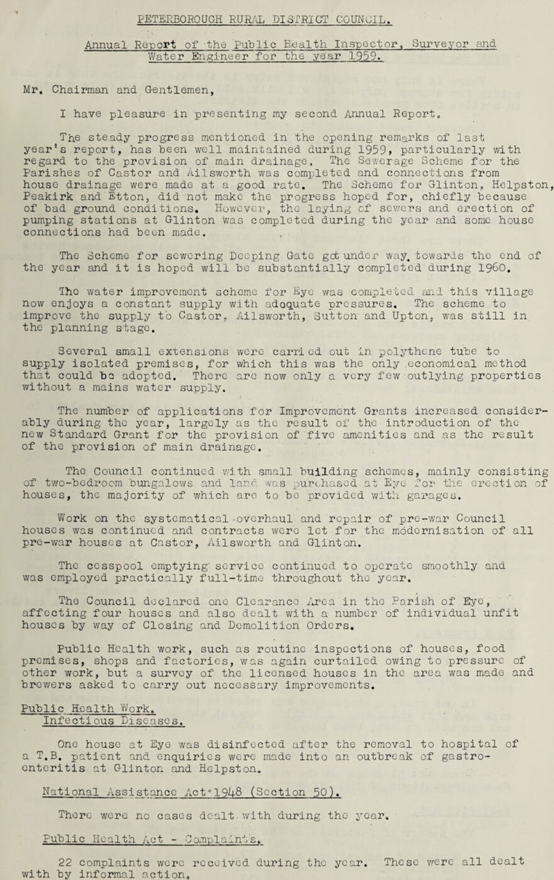 PETERBOROUGH RURAL DISTRICT COUNCIL. Annual Report of -the Public Health Inspector, Surveyor and Water Engineer for the year 1959. Mr, Chairman and Gentlemen, I have pleasure in presenting my second Annual Report, The steady progress mentioned in the opening remarks of last year’s report, has been well maintained during 1959 > particularly with regard to the provision of main drainage. The Sewerage Scheme for the Parishes of Castor and Ailsworth was completed and connections from house drainage were made at a good rate. The Scheme for Clinton, Helpston Peakirk and Etton, did not make the progress hoped for, chiefly because of bad ground conditions. However, the laying cf sewers and erection of pumping stations at Glinton was completed during the year and some house connections had been made. The Scheme for sewering Deeping Gate got under way. towards the end of the year and it is hoped will be substantially completed during i960, Tho water improvement scheme for Eye was completed and this village now enjoys a constant supply with adequate pressures. The scheme to improve the supply to Castor, Ailsworth, Sutton- and Upton, was still in the planning stage. Several small extensions were carri ed out in polythene tube to supply isolated premises, for which this was the only economical method that could bo adopted. There arc now only a very few outlying properties without a mains water supply. The number of applications for Improvement Grants increased consider¬ ably during the year, largely as the result of the introduction of the new Standard Grant for the provision of five amenities and as the result of the provision of main drainage. The Council continued with small building schemes, mainly consisting of two-bedroom bungalows and land was purchased at Eye for the erection of houses, the majority of which are to bo provided with garages. Work on the systematical-.overhaul and repair of pre-war Council houses was continued and contracts were let for the modernisation of all pre-war houses at Castor, Ailsworth and Glinton. The cesspool emptying’ service continued to operate smoothly and was employed practically full-time throughout the year. The Council declared one Clearance Area in the Parish of Eye, affecting four houses and also dealt with a number of individual unfit houses by way of Closing and Demolition Orders, Public Health work, such as routine inspections of houses, food premises, shops and factories, was again curtailed owing to pressure of other work, but a survey of the licensed houses in the area was made and brewers asked to carry out necessary improvements. Public Health Work. Infectious Diseases. One house at Eye was disinfected after the removal to hospital of a T.B. patient and enquiries were made into an outbreak of gastro¬ enteritis at Glinton and Helpston. National Assistance Act19U8 (Section 50). There were no cases dealt-with during the year. Public Health Act - Complaint's, 22 complaints were received during the year, with by informal action. These were all dealt