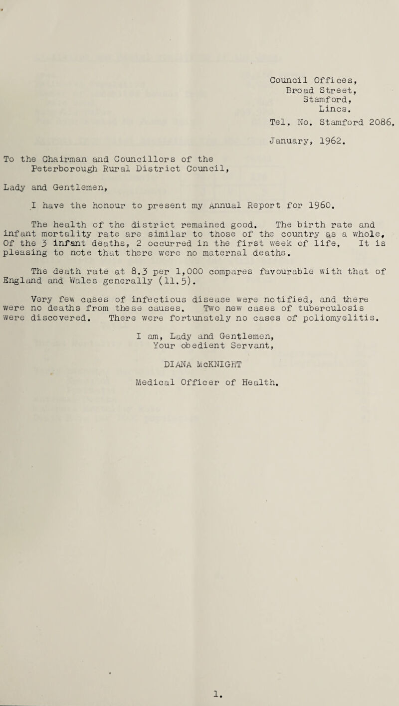 Council Offices, Broad Street, Stamford, Lines. Tel. No. Stamford 2086. January, 1962. To the Chairman and Councillors of the Peterborough Rural District Council, Lady and Gentlemen, I have the honour to present my Annual Report for I960, The health of the district remained good. The birth rate and infant mortality rate are similar to those of the country gs a whole. Of the 3 infant deaths, 2 occurred in the first week of life. It is pleasing to note that there were no maternal deaths. The death rate at 8.3 per 1,000 compares favourable with that of England and Wales generally (11.5). Very few cases of infectious disease were notified, and there were no deaths from these causes. Two new cases of tuberculosis were discovered. There were fortunately no cases of poliomyelitis. I am, Lady and Gentlemen, Your obedient Servant, diana Mcknight Medical Officer of Health.