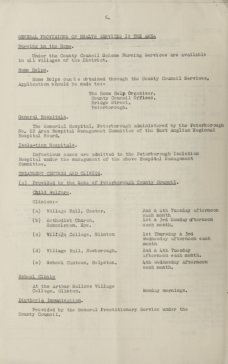 GENERAL PROVISIONS OF HEALTH SERVICES IN THE AREA Nursing in the. Home. .... .; Under the County Council Scheme Nursing Services are available in all villages of the District. Home Helps. Home Helps canbe obtained through the County Council Services, Application should be made to:- The Home Help Organiser, County Council Offices, Bridge Street, Peterborough. General Hospitals. The Memorial Hospital, Peterborough administered by the Peterborough No. 12 Area Hospital Management Committee of the East Anglian Regional Hospital Board. Isola-tion Hospitals. Infectious cases are admitted to the Peterborough Isolation Hospital under the management of the above Hospital Management Committee. TREATMENT CENTRES AND CLINICS. (a) Provided by the Soke of Peterborough County Council. Child Welfare. Clinics:- (a) Village Hall, Castor. (b) Methodist Church, Schoolroom, Eye. (c) Village College, Glinton (d) Village Hall, Newborough (e) School Canteen, Helpston 2nd & 4th Tuesday afternoon each month 1st & 3rd Monday afternoon each month. 1st Thursday & 3rd Wednesday afternoon each month 2nd & 4th Tuesday afternoon each month. 4th Wednesday Afternoon each month. School Clinic At the Arthur Mellows Village College, Glinton. Monday mornings. Diptheria Immunisation. Provided by the General Practitionery Service under the County Council.