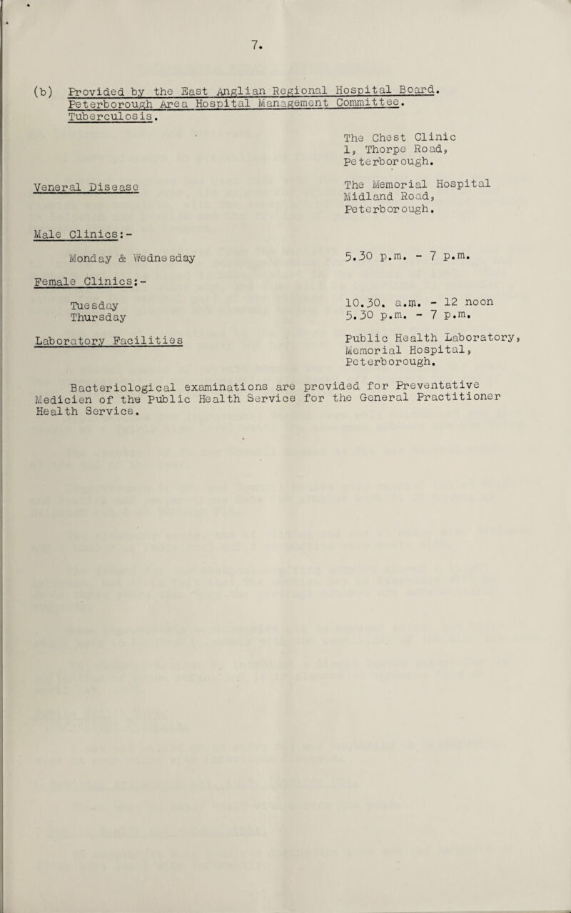 (b) Provided by the Bast Anglian Regional Hospital Board. Peterborough Area Hospital Management Committee. Tuberculosis. The Chest Clinic 1, Thorpe Road? Peterborough. Veneral Disease The Memorial Hospital Midland Road, Peterborough. Male Clinics Monday & Wednesday Female Clinics;- Tuesday Thursday Laboratory Facilities 5.30 p.m. - 7 p.m. 10.30. a.m. - 12 noon 5.30 p.m. - 7 P.m. Public Health Laboratory, Memorial Hospital, Peterborough. Bacteriological examinations are provided for Preventative Medicien of thu Public Health Service for the General Practitioner Health Service.