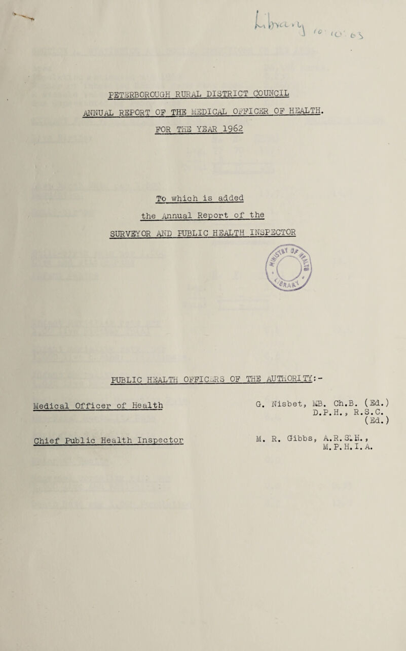 iY^c *- y \ 1 o* ts PETERBOROUGH RURAL DISTRICT COUNCIL ANNUAL REPORT OF THE MEDICAL OFFICER OF' HEALTH. FOR THE YEAR 1962 To which is added the Annual Report of the SURVEYOR AND PUBLIC HEALTH INSPECTOR PUBLIC HEALTH OFFICERS OF THE AUTHORITY:- Medical Officer of Health G. Nisbet, MB. Ch.B. (Ed.) D.P.H., R.S.C. (Ed.) M. R. Gibbs, A.R.S1H. , M. P. H. I. A. Chief Public Health Inspector