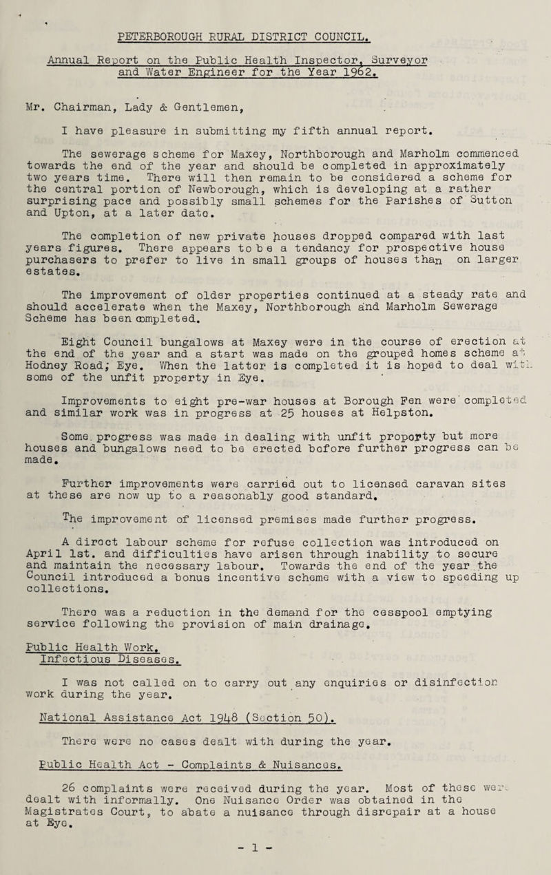 PETERBOROUGH RURAL DISTRICT COUNCIL. Annual Report on the Public Health Inspector, Surveyor and Water Engineer for the Year 19o2, Mr. Chairman, Lady & Gentlemen, I have pleasure in submitting my fifth annual report. The sewerage scheme for Maxey, Northborough and Marholm commenced towards the end of the year and should be completed in approximately two years time. There will then remain to be considered a scheme for the central portion of Newborough, which is developing at a rather surprising pace and possibly small schemes for the Parishes of Sutton and Upton, at a later date. The completion of new private houses dropped compared with last years figures. There appears to b e a tendancy for prospective house purchasers to prefer to live in small groups of houses than on larger estates. The improvement of older properties continued at a steady rate and should accelerate when the Maxey, Northborough and Marholm Sewerage Scheme has been completed. Eight Council bungalows at Maxey were in the course of erection at the end of the year and a start was made on the grouped homes scheme at Hodney Road; Eye. When the latter is completed it is hoped to deal with some of the unfit property in Eye. Improvements to eight pre-war houses at Borough Pen were'completed and similar work was in progress at 25 houses at Helpston. Some. progress was made in dealing with unfit proporty but more houses and bungalows need to be erected before further progress can be made. Further improvements were carried out to licensed caravan sites at these are now up to a reasonably good standard, The improvement of licensed premises made further progress. A direct labour scheme for refuse collection was introduced on April 1st. and difficulties have arisen through inability to secure and maintain the necessary labour. Towards the end of the year the Council introduced a bonus incentive scheme with a view to speeding up collections. There was a reduction in the demand for the cesspool emptying service following the provision of main drainage. Public Health Work. Infectious Diseases. I was not called on to carry out any enquiries or disinfection work during the year. National Assistance Act 19L8 (Section 50). There were no cases dealt with during the year. Public Health Act - Complaints & Nuisances. 26 complaints were received during the year. Most of these wem dealt with informally. One Nuisance Order was obtained in tho Magistrates Court, to abate a nuisance through disrepair at a house at Eye.