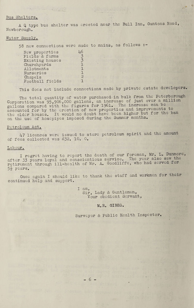 Bus Shelters. A Q type bus shelter was erected near the Bull Inn, Guntons Road, Newborough. Water Supply. 58 new connections were made to mains, as follows 1- New properties 46 Fields & farms 3 Existing houses 3 Churchyards 1 Allotments 1 Nurseries 1 Chapels 2 Football fields 1 This does not include connections made by private estate developers The total quantity of water purchased-in bulk from the Peterborough Corporation was 95*906,000 gallons, an increase of just over a million gallons compared with the figures for 1961. The increase can be accounted for by the erection of new properties and improvements to the older houses. It would no doubt have been higher but for the ban on the use of hosepipes imposed during the Summer months. Petroleum Act. 47 licences were issued to store petroleum spirit and the amount of fcos collected was £32. 10. 0. Labour. I regret having to report the death of our foreman, Mr. L. Dunmore, after 33 years loyal and conscientious service. The year also saw the retirement through ill-health of Mr. A. Goodliffc, who had served for 5i years. Once again I should like to thank the staff and workmen for their continued help and support. I am, Sir, Lady & Gentlemen, Your obedient Servant, M.R. GIBBS. * ’ . ' Surveyor & Public Health Inspector.