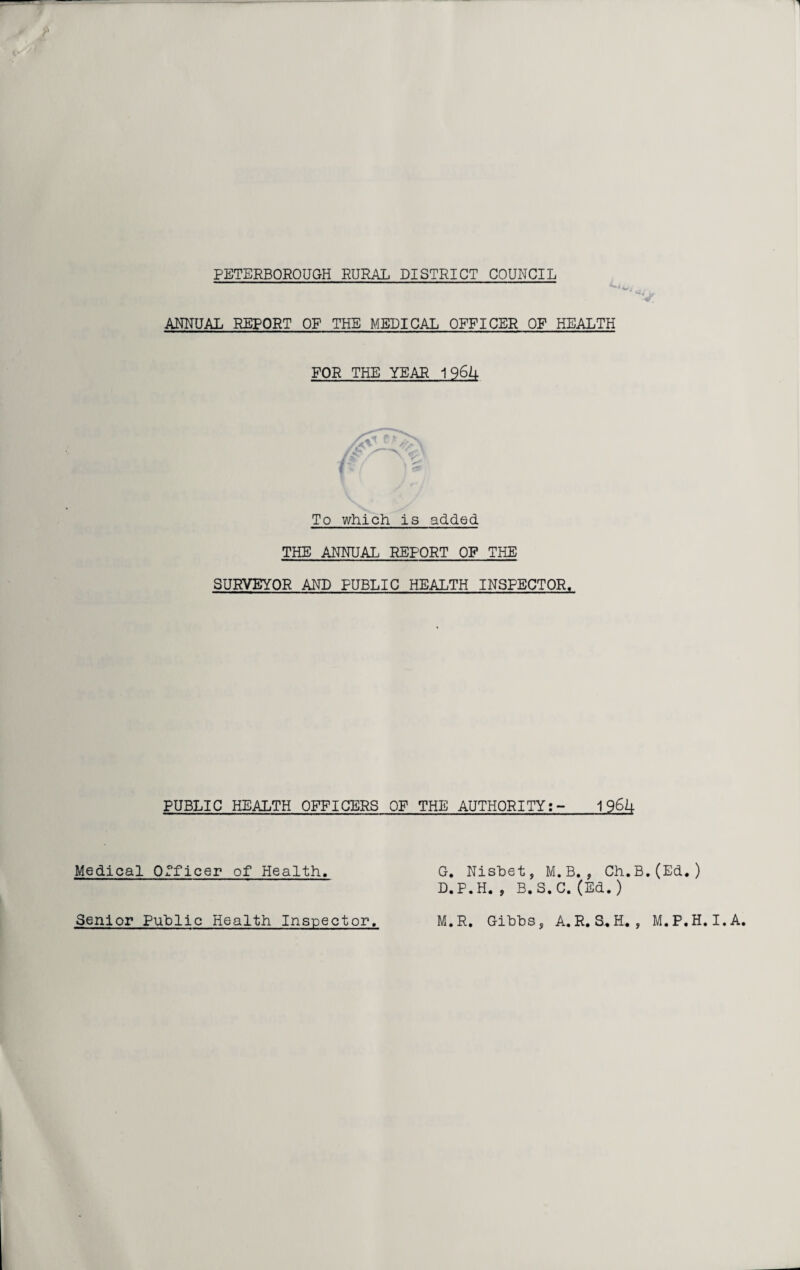 PETERBOROUGH RURAL DISTRICT COUNCIL ANNUAL REPORT OF THE MEDICAL OFFICER OF HEALTH FOR THE YEAR 1964 To which is added THE ANNUAL REPORT OF THE SURVEYOR AND PUBLIC HEALTH INSPECTOR. PUBLIC HEALTH OFFICERS OF THE AUTHORITY:- 19611- Medical Officer of Health. G. Nisbet, M.B., Ch. D.P.H. , B.S.C. (Ed. ) .(Ed.)