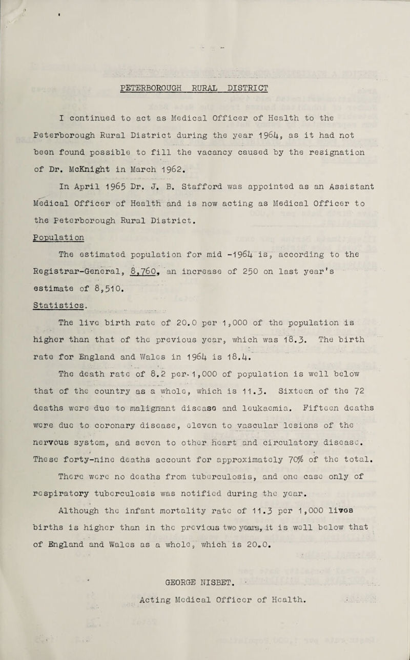 I continued to act as Medical Officer of Health to the Peterborough Rural District during the year 1964? as it had not been found possible to fill the vacancy caused by the resignation of Dr. McKnight in March 1962. In April 1965 Dr. J. B. Stafford was appointed as an Assistant Medical Officer of Health and is now acting as Medical Officer to the Peterborough Rural District. Population The estimated population for mid -1964 is, according to the Registrar-General, 8,760, an increase of 250 on last year’s estimate of 8,510. Statistics. The live birth rate of 20.0 per 1,000 of the population is higher than that of the previous year, which was 18.3. The birth rate for England and Wales in 1964 is 18.4. The death rate of 8.2 per.1,000 of population is well below that of the country as a whole, which is 11.3. Sixteen of the 72 deaths were duo to malignant discasa and leukaemia. Fifteen deaths were due to coronary disease, eleven to vascular lesions of the nervous system, and seven to other heart and circulatory disease. These forty-nine deaths account for approximately 70% of the total. There were no deaths from tuberculosis, and one case only of respiratory tuberculosis was notified during the year. Although the infant mortality rate of 11.3 per 1,000 livoa births is higher than in the previous two years,..it is well below that of England and Wales as a whole, which is 20,0. GEORGE NISBET. • Acting Medical Officer of Health.