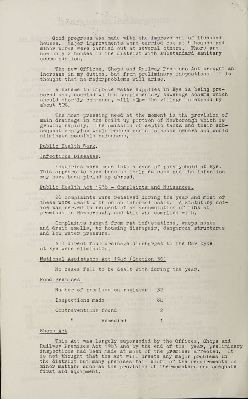 Good progress was made with the improvement of licensed houses. Major improvements were carried out at 4 houses and minor works were carried out at several others. There are now only 2 houses in the district with substandard sanitary accommodation. The new Offices, Shops and Railway Premises Act brought an increase in my duties, but from preliminary inspections it is thought that no major problems will arise. A scheme to improve water supplies in Eye is being pre¬ pared and, coupled with a supplementary sewerage scheme which should shortly commence, will allow the village to expand by about 50%. The most pressing need at the moment is the provision of main drainage in the built up portion of Newborough which is growing rapidly. The omission of septic tanks and their sub¬ sequent emptying would reduce costs to house owners and would eliminate possible nuisances. Public Health Work. Infectious Diseases. Enquiries were made into a case of paratyphoid at Eye. This appears to have been an isolated case and the infection may have been picked up abroad. Public Health Act 1936 - Complaints and Nuisances. 26 complaints were received during the year and most of these were dealt with on an informal basis. A Statutory not¬ ice was served in respect of an accumulation of tins at premises in Newborough, and this was complied with. Complaints ranged from rat infestations, wasps nests and drain smells, to housing disrepair, dangerous structures and low water pressure. All direct foul drainage discharges to the Car Dyke at; Eye were eliminatad. i National Assistance Act 1948 (Section 50) No cases fell to be dealt with during the year. Food Premises Number of premises on register 32 Inspections made 84 Contraventions found 2 ” Remedied 1 Shops Act This Act was largely superseded by the Offices, Shops and Railway premises Act 1963 and by the end of the year, preliminary inspections had been made at most of the premises affected. It is not thought that the Act will create any major problems in the district but many premises fall short of the requirements on minor matters such as the provision of thermometers and adequate first aid equipment.