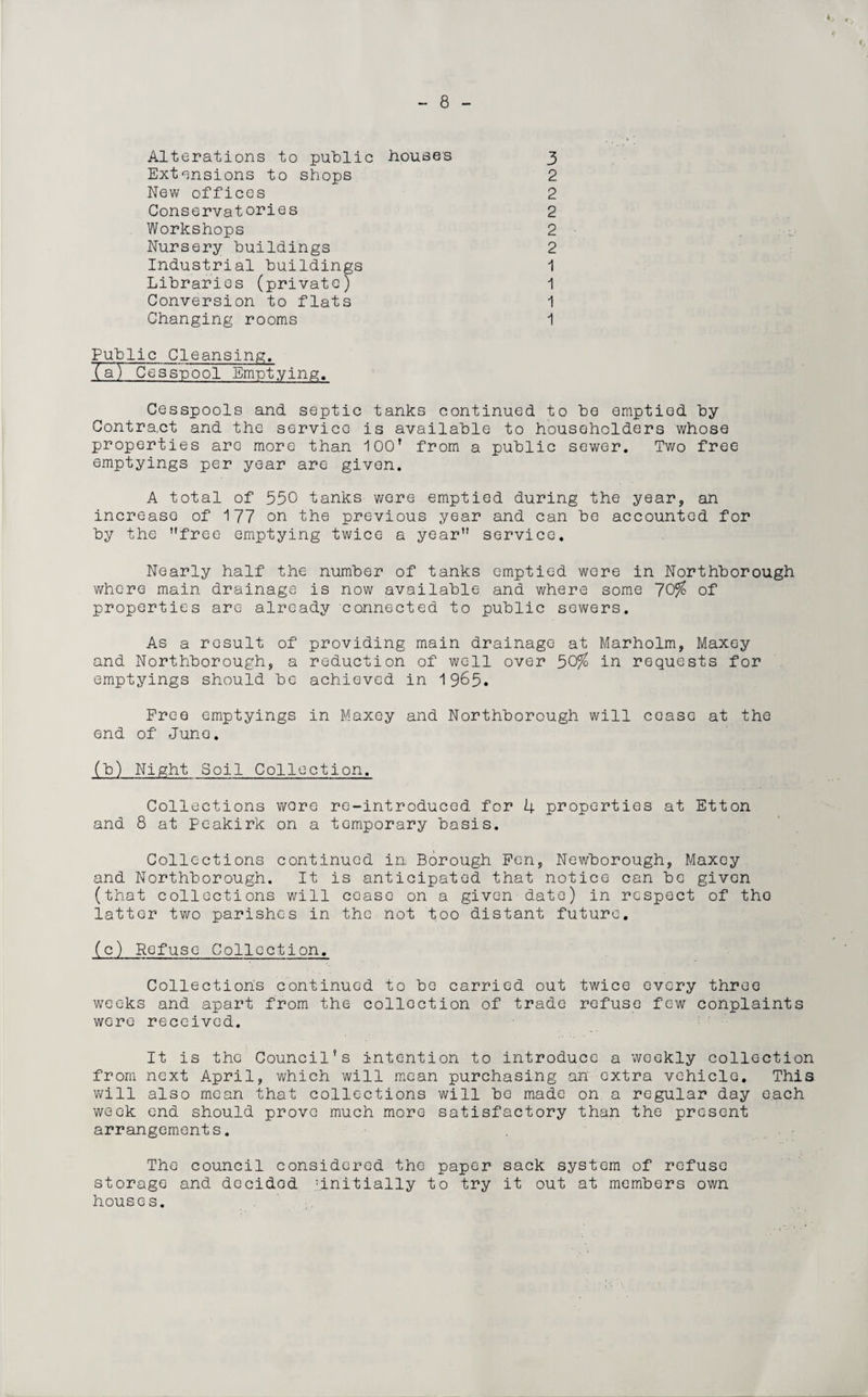 4 8 Alterations to public houses Extensions to shops New offices Conservatories Workshops Nursery buildings Industrial buildings Libraries (private) Conversion to flats Changing rooms 3 2 2 2 2 2 1 1 1 1 Public Cleansing. (a) Cesspool Emptying. Cesspools and septic tanks continued to be emptied by Contra,ct and the service is available to householders whose properties are more than 100’ from a public sewer. Two free emptyings per year are given. A total of 550 tanks were emptied during the year, an increase of 177 on the previous year and can be accounted for by the free emptying twice a year service. Nearly half the number of tanks emptied wore in Northborough whore main drainage is now available and where some 70% of properties arc already connected to public sewers. As a result of providing main drainage at Marholm, Maxey and Northborough, a reduction of well over 50% in requests for emptyings should be achieved in 1965. Free emptyings in Maxey and Northborough will cease at the end of June. (b) Night Soil Collection. Collections wore re-introduced for 4 properties at Etton and 8 at Peakirk on a temporary basis. Collections continued in Borough Fen, Newborough, Maxey and Northborough. It is anticipated that notice can be given (that collections will cease on a given date) in respect of tho latter two parishes in the not too distant future. (c) Refuse Collection. Collections continued to bo carried out twice every three weeks and apart from the collection of trade refuse few conplaints were received. It is the Council’s intention to introduce a weekly collection from next April, which will mean purchasing an extra vehicle. This will also mean that collections will bo made on a regular day each week end should prove much more satisfactory than the present arrangements. The council considered the paper sack system of refuse storage and docidod ^initially to try it out at members own houses.