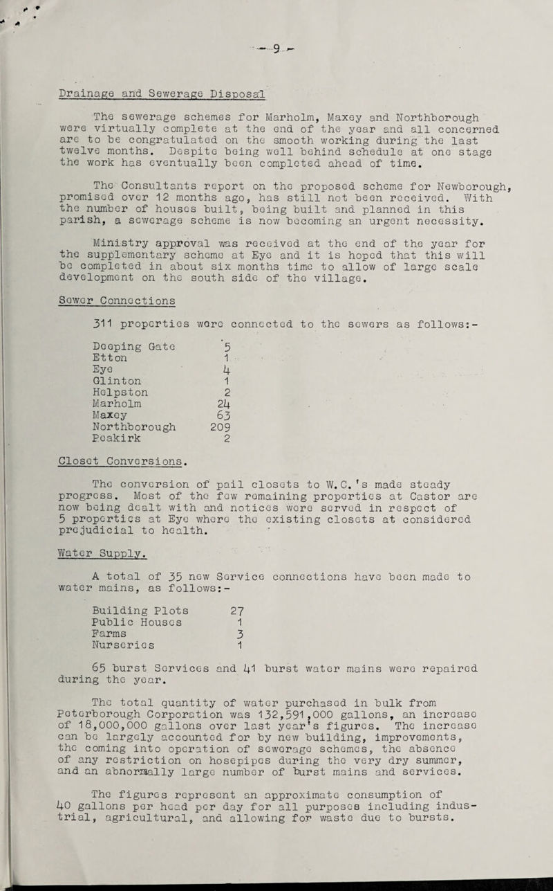 * + * 9 - Drainage and Sewerage Disposal The sewerage schemes for Marholm, Maxey and Northborough were virtually complete at the end of the year and all concerned are to he congratulated on the smooth working during the last twelve months. Despite Doing well behind schedule at one stage the work has eventually been completed ahead of time. The Consultants report on the proposed scheme for Newborough, promised over 12 months ago, has still not been received. With the number of houses built, being built and planned in this parish, a scv/erago scheme is now becoming an urgent necessity. Ministry approval was received at the end of the year for the supplementary scheme at Eye and it is hoped that this will be completed in about six months time to allow of large scale development on the south side of the village. Sower Connections 311 properties wore connected to the sewers as follows:- Deeping Gate '5 Ett on 1 Eye 4 Glinton 1 Hc-lpston 2 Marholm 24 Maxey 63 Northborough 209 Peakirk 2 Closet Conversions. The conversion of pail closets to W.C.’s made steady progress. Most of the few remaining properties at Castor are now being dealt with and notices were served in respect of 5 properties at Eye where the existing closets at considered prejudicial to health. Water Supply. A total of 35 new Service connections have been made to water mains, as follows:- Building Plots 27 Public Houses 1 Farms 3 Nurseries 1 65 burst Services and 41 burst water mains were repaired during the year. The total quantity of water purchased in bulk from Peterborough Corporation was 132,591,000 gallons, an increase of 18,000,000 gallons over last year's figures. The increase can be largely accounted for by new building, improvements, the coming into operation of sewerage schemes, the absence of any restriction on hosepipes during the very dry summer, and an abnormally large number of burst mains and services. The figures represent an approximate consumption of 40 gallons per head per day for all purposes including indus¬ trial, agricultural, and allowing for waste due to bursts.
