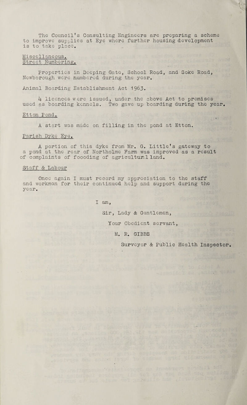 The Council's Consulting Engineers are preparing a scheme to improve supplies at Eye where further housing development is to take place. Miscellaneous. Street Numbering. Properties in Deeping Gato, School Road, and Soke Road, Ncwborough were numbered during the yoar. Animal Boarding Establishment Act 1963. 4 licences were issued, under the above Act to promises used as boarding kennels. Two gave up boarding during the year. Etton Pond. A start was made on filling in the pond at Etton. Parish Dyke Eye, A portion of this dyke from Mr. G. Little’s gateway to a pond at tho rear of Northolme Farm was improved as a result of complaints of foooding of agriculture! land. Staff & Labour Once again I must record my appreciation to the staff and workman for thoir continued help and support during the year. I am, Sir, Lady & Gentlemen, Your Obedient servant, M. R. GIBBS Surveyor & Public Health Inspector