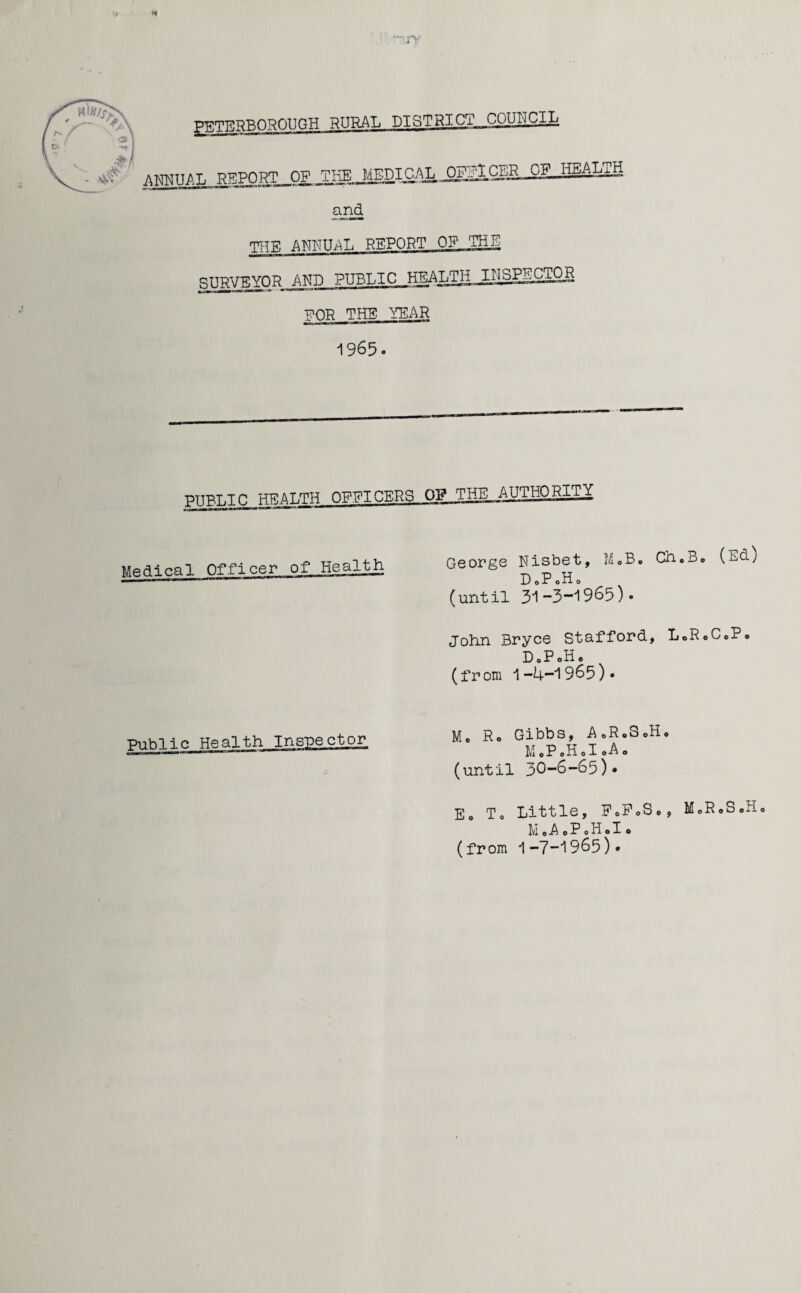 — Pr PETERBOROUGH RURAL DISTRI.CT__COUI'jCIL ANNUAL REPORTJOF0F and TTTF, ANNUAL REPORT OF_THE gTTPVTCVOR AND PUBLIC HEAhTH JILSPECTOg EOR THE TEAR A QfiE - PUBLIC HEALTH OFFICERS OF THE AUTHORITY Medical Officer of Health George Nisbet, MoB» Cheoe (L^O D.PoH0 (until 31-3~1965)• John Bryce Stafford, L0R0C0P0 D0P0H. (from 1-4-1965)* Public Health M. Ro Gibbs, A0R0S0H0 M0P0H0I0A0 (until 30-6-63)* Eo To Little, FoFoSe, M.RoS.Ho MoAePoHolo