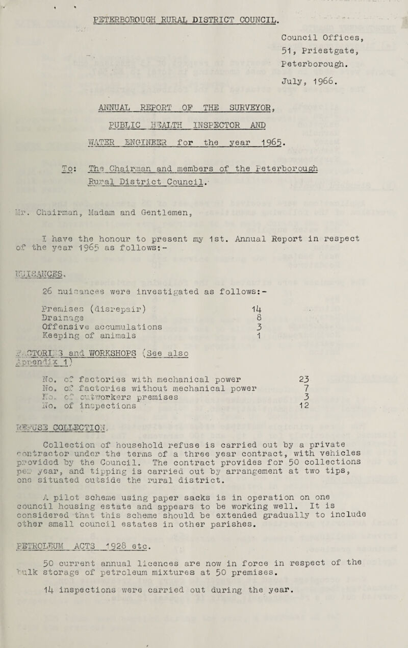 PETERBOROUGH RURAL DISTRICT COUNCIL. Council Offices, 51, Priest gate, Peterborough. July, 1966. ANNUAL REPORT OF THE SURVEYOR, PUBLIC HEALTH INSPECTOR AND WATER ENGINEER for the year 1965. To: The Chairman and members of the Peterborough Rural District Council.- Hr. Chairman, Madam and Gentlemen, I have the honour to present my 1st. Annual Report in respect of the year 19^5 as follows:- NUISANCES. 26 nuisances were investigated as follows:- Premises (disrepair) 14 Drainage 8 Offensive accumulations 3 Keeping of animals 1 TTORL 3 and WORKSHOPS (See also A ppendi x__l')~ No. of factories with mechanical power 23 No. of factories without mechanical power 7 No. c.? outworkers premises 3 No. of inspections 12 REPUSE COLLECTION„ Collection of household refuse is carried out hy a private contractor under the terms of a three year contract, with vehicles provided hy the Council. The contract provides for 50 collections pe:. year, and tipping is carried out hy arrangement at two tips, one situated outside the rural district. A pilot scheme using paper sacks is in operation on one council housing estate and appears to he working well. It is considered that this scheme should he extended gradually to include other small council estates in other parishes. PETROLEUM ACTS '928 etc. 50 current annual licences are now in force in respect of the hulk storage of petroleum mixtures at 50 premises. 14 inspections were carried out during the year.