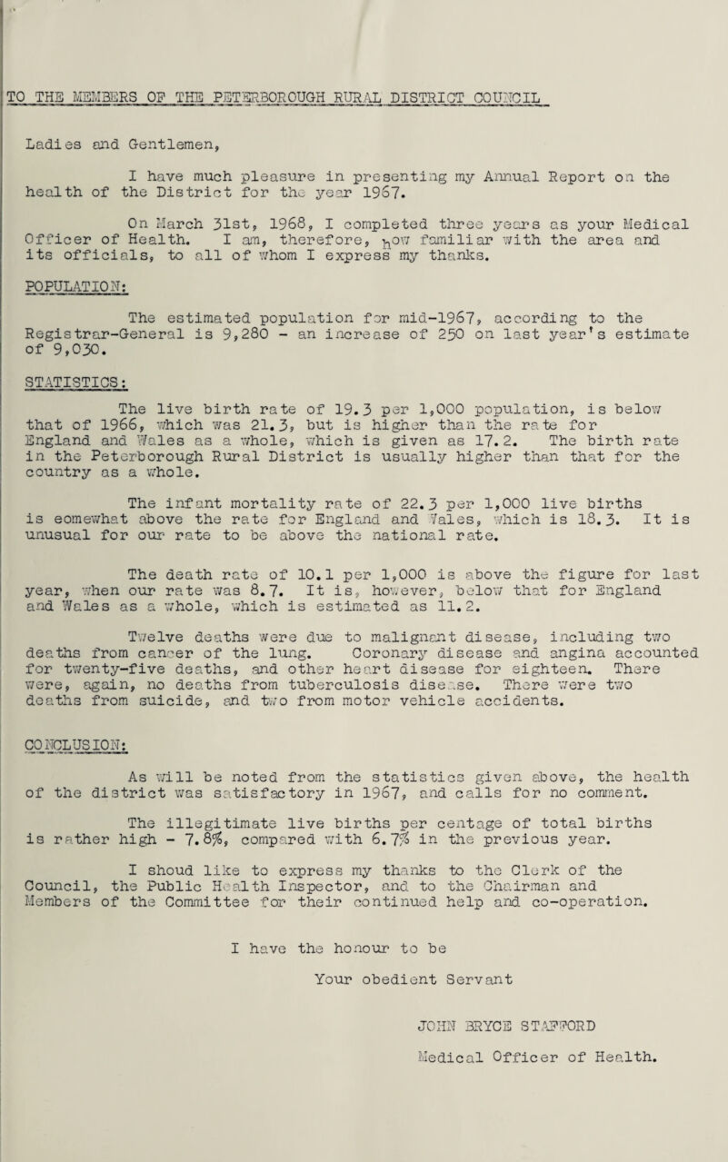 Ladies and Gentlemen, I have much pleasure in presenting my Annual Report on the health of the District for the year 1967. On March 31st, 1968, I completed three years as your Medical Officer of Health. I am, therefore, ^ow familiar with the area and its officials, to all of whom I express my thanks. POPULATION: The estimated population for mid-1967, according to the Registrar-General is 9,280 - an increase of 230 on last yearfs estimate of 9,030. STATISTICS: The live birth rate of 19.3 per 1,000 population, is below that of 1966, which was 21.3, but is higher than the rate for England and Wales as a whole, which is given as 17.2. The birth rate in the Peterborough Rural District is usually higher than that for the country as a whole. The infant mortality rate of 22.3 per 1,000 live births is eomewhat above the rate for England and Wales, which is 18.3. It is unusual for our rate to be above the national rate. The death rate of 10.1 per 1,000 is above the figure for last year, when our rate was 8.7. It is, however, below that for England and Wales as a whole, which is estimated as 11.2. Twelve deaths were due to malignant disease, including two deaths from cancer of the lung. Coronary disease and angina accounted for twenty-five deaths, and other heart disease for eighteen. There were, again, no deaths from tuberculosis disease. There were two deaths from suicide, and two from motor vehicle accidents. CONCLUSION: As will be noted from the statistics given above, the health of the district was satisfactory in 1967, and calls for no comment. The illegitimate live births per centage of total births is rather high - 7.8%9 compared with 6.7% in the previous year. I shoud like to express my thanks to the Clerk of the Council, the Public Health Inspector, and to the Chairman and Members of the Committee for their continued help and co-operation. I have the honour to be Your obedient Servant JOHN BRYCE STAFFORD Medical Officer of Health.