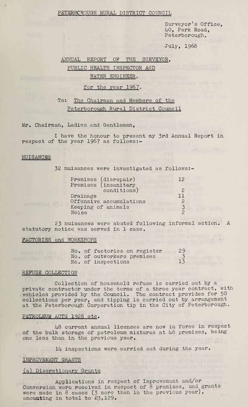 Surveyor's Office, 40, Park Road, Peterborough. July, 1968 ANNUAL REPORT OF THE SURVEYOR. PUBLIC HEALTH INSPECTOR MV WATER ENGINEER, for the year 1967. To; The Chairman and Members of the Peterborough Rural District Council Mr. Chairman, Ladies and G-entlemen, I have the honour to present my 3rd Annual Report in respect of the year 1967 as follows NUISANCES 32 nuisances were investigated as follows Premises (disrepair) 12 Premises (insanitary conditions) 2 Drainage 11 Offensive accumulations 2 Keeping of animals 3 Noise 2 23 nuisances were abated following informal action. A statutory notice was served in 1 case. FACTORIES and WORKSHOPS No. of factories on register 29 - No. of outworkers premises 3 No. of inspections 13 REFUSE COLLECTION Collection of household refuse is carried out by a private contractor under the terms of a three year contract, with vehicles provided by the Council. The contract provides for 30 collections per year, and tipping is carried out by arrangement at the Peterborough Corporation tip in the City of Peterborough. PETROLEUM ACTS 1928 etc. 48 current annual licences are now in force in respect of the bulk storage of petroleum mixtures at 48 premises, being one less than in the previous year. 14 inspections were carried out during the year. IMPROVEMENT GRANTS (a) Discretionary Grants Applications in respect of Improvement and/or Conversion were received in respect of 8 premises, and grants were made in 8 cases (3 more than in the previous year), amounting in total to £3,129*