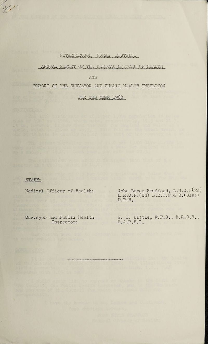RURAL DISTRICT PETERBOROUGH ANNUAL REPORT 0? TH, HELICAL OFFICER OF HEALTH AND REPORT OF THE SURVEYOR AND PUBLIC HEALTH INSPECTOR FOR THE YEAR 1968 STAFF; Medical Officer of Health: John Bryce Stafford, L. R. C „ P (Ed} L:.R,C,P.(Ed) L.R.C.P.& S.(Glas) D.P.H. Surveyor and Public Health Inspector: E. To Little, F0F0S., M.R.S.H., II.A.P.H.I.