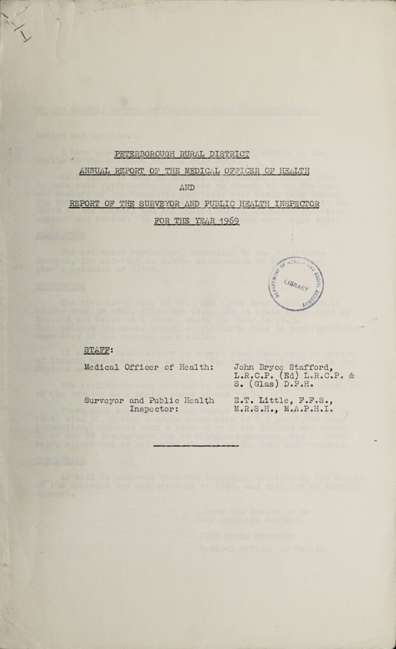 PETERBOROUGH RURAL DISTRICT ANNUAL REPORT OF THE MEDICAL OFFICER OP HEALTH AND REPORT OF THE SURVEYOR AND PUBLIC HE/iLTH INSPECTOR FOR THE STAFF; Medical Officer of Health: Surveyor and Public Health Inspector: John Bryce Stafford, L«RoCoPo (Ed) LoR.C.Po S. (Glas) D.P.Ho E.T. Little, FoFoS., M.R.S .H., MoA »P«I1 • Io