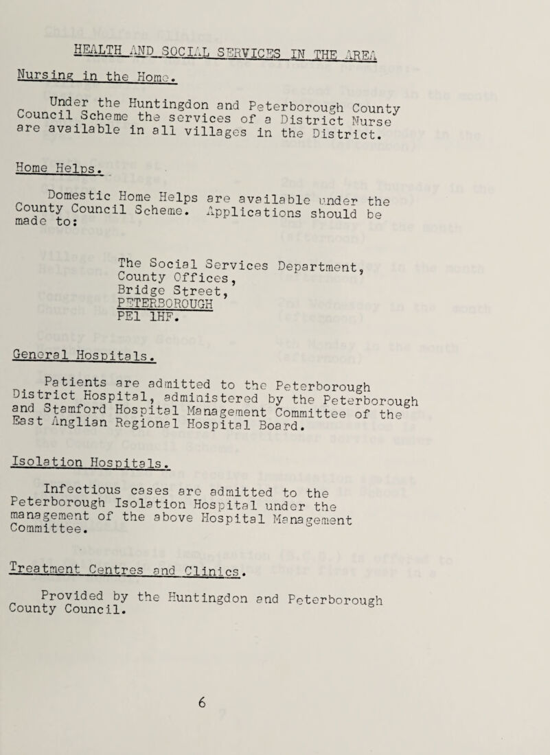 HEALTH AND. SOCIAL SERVICES IN THE AREA Nursing in the Hnm,-.. rn,,n^?e5 Jhe H,Utingd°n Peterborough County council Scheme the services of a District Nurse are available in all villages in the District. Home Heirs. Domestic Home Helps County Council Scheme, made to: are available under the Applications should be The Social Services Department, County Offices, Bridge Street, PETERBOROUGH PEI 1HF. General Hospitals. Patients are admitted to the Peterborough District Hospital, administered by the Peterborough and Stamford Hospital Management Committee of the East Anglian Regional Hospital Board. Isolation Hospitals. Infectious cases are admitted to the Peterborough Isolation Hospital under the management of the above Hospital Management Committee. Treatment Centres and Clinics. Provided by the Huntingdon and Peterborough County Council. '