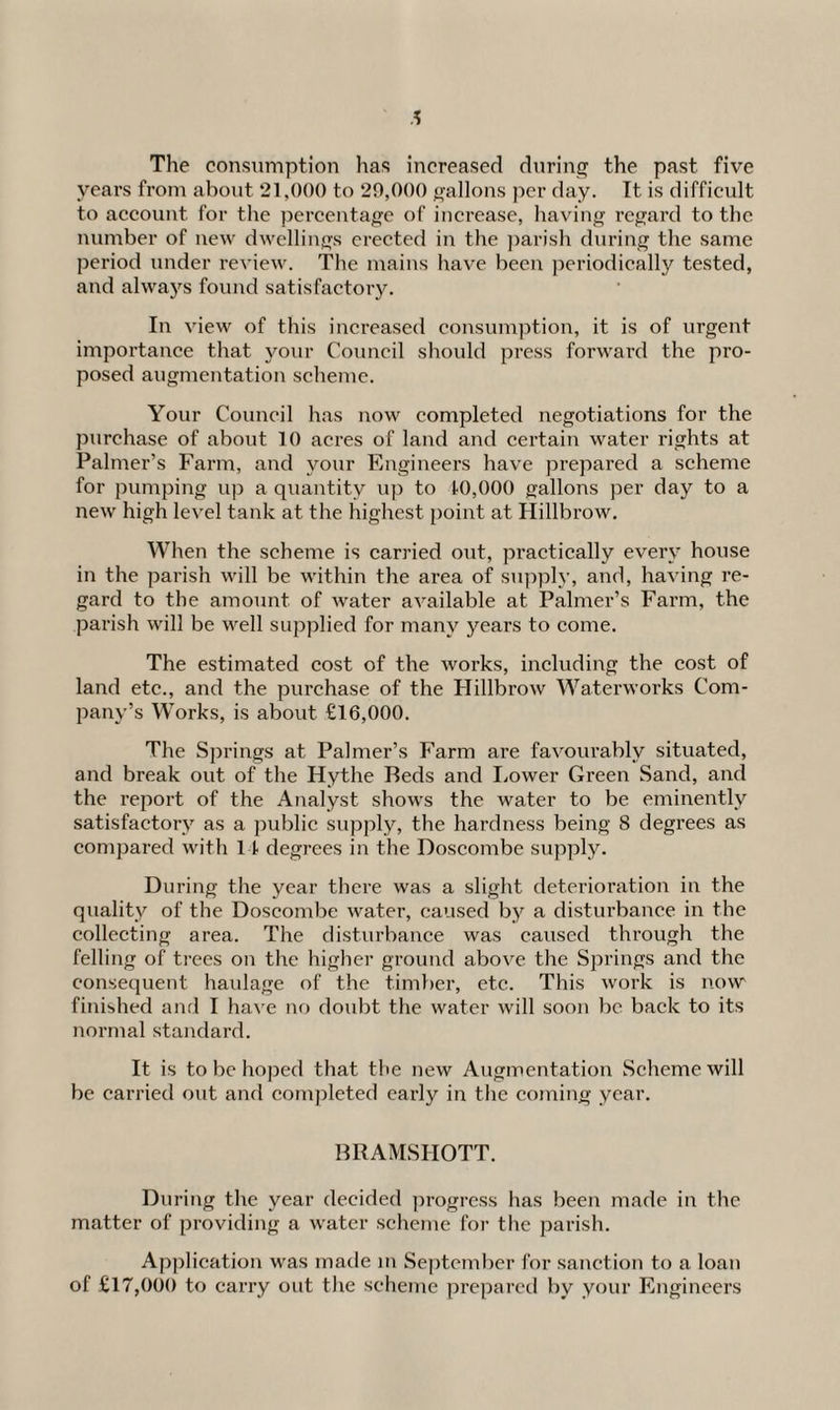 The consumption has increased during the past five years from about 21,000 to 20,000 gallons per day. It is difficult to account for the percentage of increase, having regard to the number of new dwellings erected in the parish during the same period under review. The mains have been periodically tested, and always found satisfactory. In view of this increased consumption, it is of urgent importance that your Council should press forward the pro¬ posed augmentation scheme. Your Council has now completed negotiations for the purchase of about 10 acres of land and certain water rights at Palmer’s Farm, and your Engineers have prepared a scheme for pumping up a quantity up to 10,000 gallons per day to a new high level tank at the highest point at Hillbrow. When the scheme is carried out, practically every house in the parish will be within the area of supply, and, having re¬ gard to the amount of water available at Palmer’s Farm, the parish will be well supplied for many years to come. The estimated cost of the works, including the cost of land etc., and the purchase of the Hillbrow Waterworks Com¬ pany’s Works, is about £16,000. The Springs at Palmer’s Farm are favourably situated, and break out of the Hythe Reds and Lower Green Sand, and the report of the Analyst shows the water to be eminently satisfactory as a public supply, the hardness being S degrees as compared with 11 degrees in the Doscombe supply. During the year there was a slight deterioration in the quality of the Doscombe water, caused by a disturbance in the collecting area. The disturbance was caused through the felling of trees on the higher ground above the Springs and the consequent haulage of the timber, etc. This work is now finished and I have no doubt the water will soon be back to its normal standard. It is to be hoped that the new Augmentation Scheme will be carried out and completed early in the coming year. BRAMSHOTT. During the year decided progress has been made in the matter of providing a water scheme for the parish. Application was made in September for sanction to a loan of £17,000 to carry out the scheme prepared by your Engineers