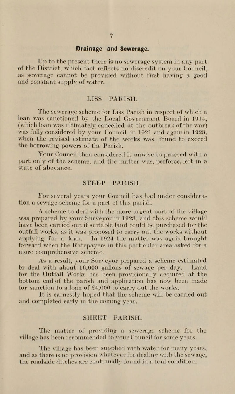 Drainage and Sewerage. Up to the present there is no sewerage system in any part of the District, which fact reflects no discredit on your Council, as sewerage cannot be provided without first having a good and constant supply of water. LISS PARISH. The sewerage scheme for Liss Parish in respect of which a loan was sanctioned by the Local Government Board in 1914, (which loan was ultimately cancelled at the outbreak of the war) was fully considered by your Council in 1921 and again in 1923, when the revised estimate of the works was, found to exceed the box-rowing powers of the Parish. Your Council then considered it unwise to proceed with a part only of the scheme, and the matter was, perforce, left in a state of abeyance. STEEP PARISH. For several years your Council has had under considera¬ tion a sewage scheme for a part of this parish. A scheme to deal with the more urgent part of the village was prepared by your Surveyor in 1923, and this scheme would have been carried out if suitable land could be purchased for the outfall works, as it was proposed to carry out the works without applying for a loan. In 1921 the matter was again brought forward when the Ratepayei-s in this particular area asked for a more comprehensive scheme. As a result, your Surveyor prepared a scheme estimated to deal with about 16,000 gallons of sewage per day. Land for the Outfall Works has been provisionally acquired at the bottom end of the parish and application has now been made for sanction to a loan of £1,000 to carry out the works. It is earnestly hoped that the scheme will be carried out and completed early in the coming year. SHEET PARISH. The matter of providing a sewerage scheme for the village has been recommended to your Council for some years. The village has been supplied with water for many years, and as there is no provision whatever for dealing with the sewage, the roadside ditches are continually found in a foul condition.